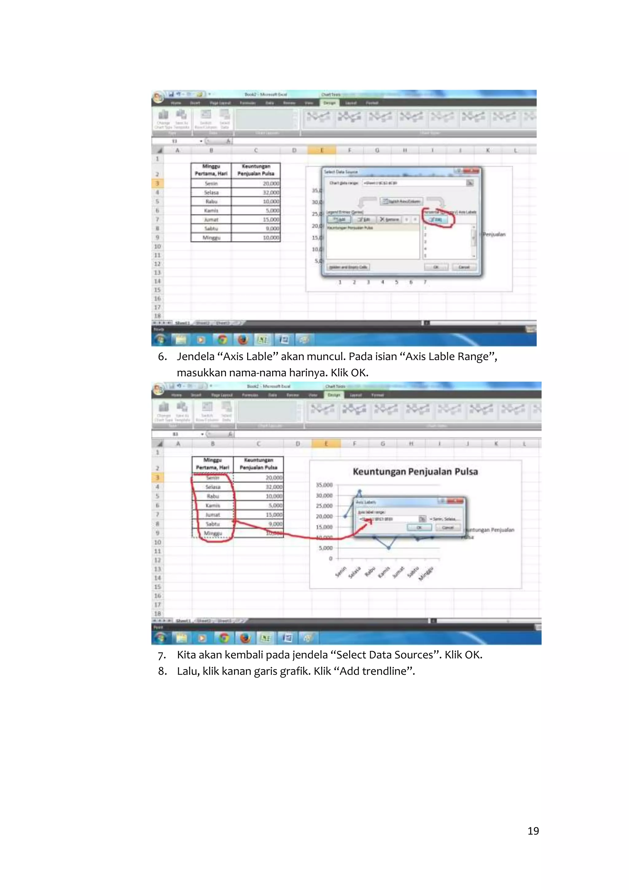 19 
6. Jendela “Axis Lable” akan muncul. Pada isian “Axis Lable Range”, 
masukkan nama-nama harinya. Klik OK. 
7. Kita akan kembali pada jendela “Select Data Sources”. Klik OK. 
8. Lalu, klik kanan garis grafik. Klik “Add trendline”. 
 