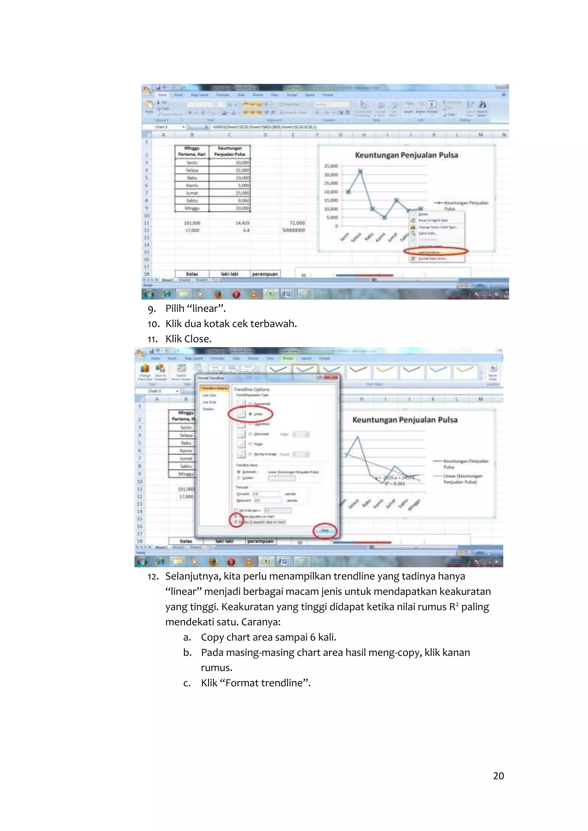 20 
9. Pilih “linear”. 
10. Klik dua kotak cek terbawah. 
11. Klik Close. 
12. Selanjutnya, kita perlu menampilkan trendline yang tadinya hanya 
“linear” menjadi berbagai macam jenis untuk mendapatkan keakuratan 
yang tinggi. Keakuratan yang tinggi didapat ketika nilai rumus R2 paling 
mendekati satu. Caranya: 
a. Copy chart area sampai 6 kali. 
b. Pada masing-masing chart area hasil meng-copy, klik kanan 
rumus. 
c. Klik “Format trendline”. 
 
