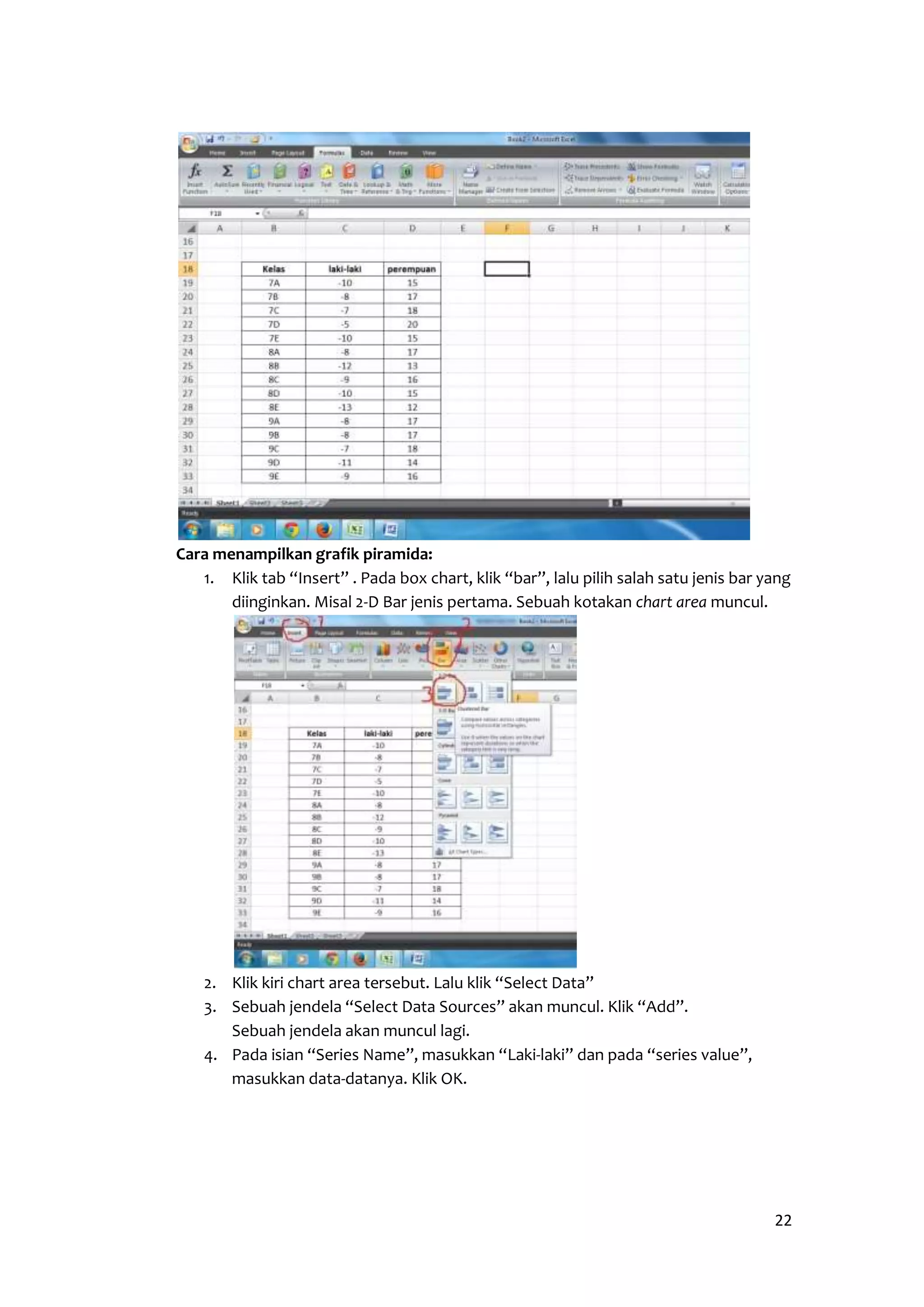 22 
Cara menampilkan grafik piramida: 
1. Klik tab “Insert” . Pada box chart, klik “bar”, lalu pilih salah satu jenis bar yang 
diinginkan. Misal 2-D Bar jenis pertama. Sebuah kotakan chart area muncul. 
2. Klik kiri chart area tersebut. Lalu klik “Select Data” 
3. Sebuah jendela “Select Data Sources” akan muncul. Klik “Add”. 
Sebuah jendela akan muncul lagi. 
4. Pada isian “Series Name”, masukkan “Laki-laki” dan pada “series value”, 
masukkan data-datanya. Klik OK. 
 