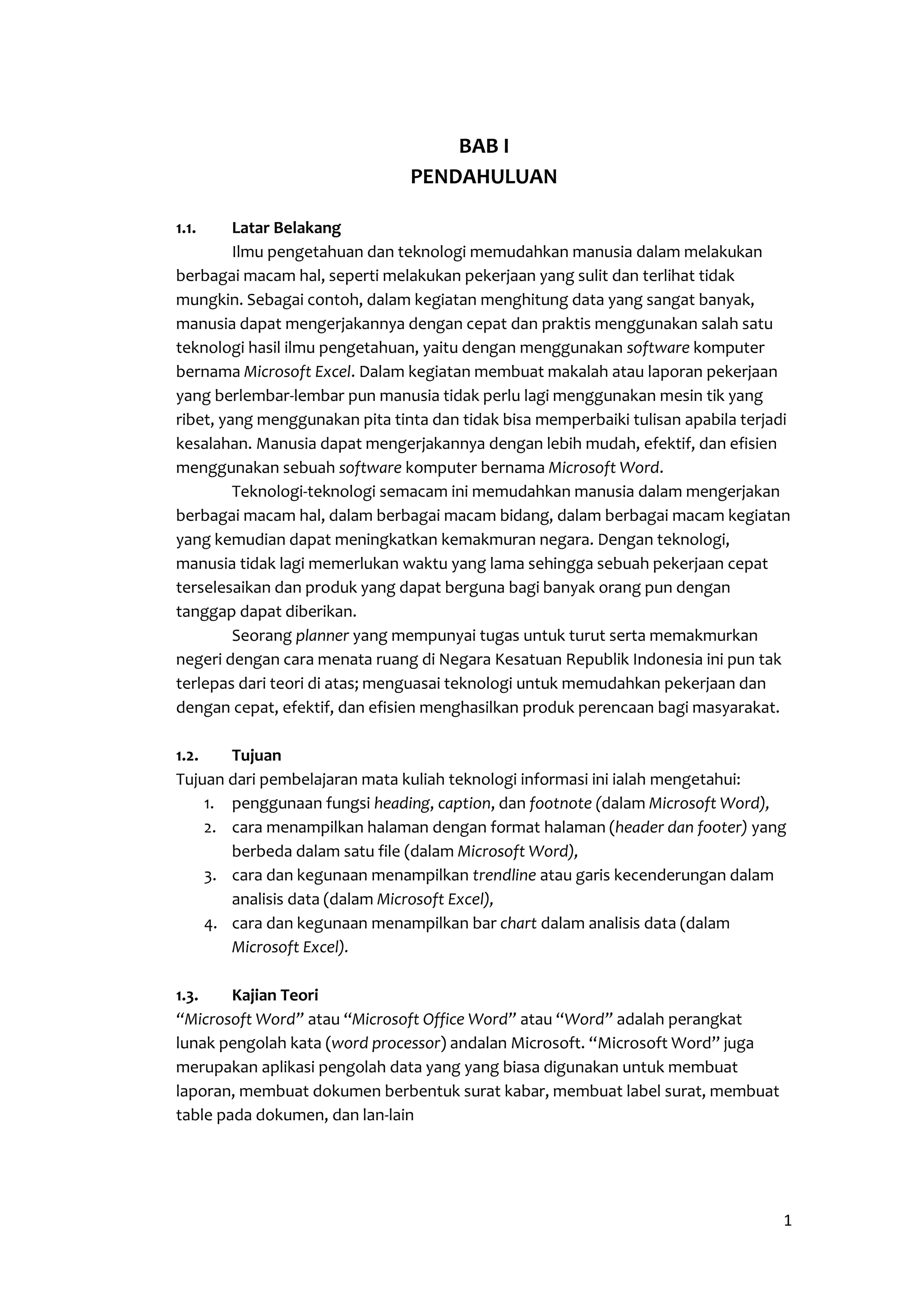 1 
BAB I 
PENDAHULUAN 
1.1. Latar Belakang 
Ilmu pengetahuan dan teknologi memudahkan manusia dalam melakukan 
berbagai macam hal, seperti melakukan pekerjaan yang sulit dan terlihat tidak 
mungkin. Sebagai contoh, dalam kegiatan menghitung data yang sangat banyak, 
manusia dapat mengerjakannya dengan cepat dan praktis menggunakan salah satu 
teknologi hasil ilmu pengetahuan, yaitu dengan menggunakan software komputer 
bernama Microsoft Excel. Dalam kegiatan membuat makalah atau laporan pekerjaan 
yang berlembar-lembar pun manusia tidak perlu lagi menggunakan mesin tik yang 
ribet, yang menggunakan pita tinta dan tidak bisa memperbaiki tulisan apabila terjadi 
kesalahan. Manusia dapat mengerjakannya dengan lebih mudah, efektif, dan efisien 
menggunakan sebuah software komputer bernama Microsoft Word. 
Teknologi-teknologi semacam ini memudahkan manusia dalam mengerjakan 
berbagai macam hal, dalam berbagai macam bidang, dalam berbagai macam kegiatan 
yang kemudian dapat meningkatkan kemakmuran negara. Dengan teknologi, 
manusia tidak lagi memerlukan waktu yang lama sehingga sebuah pekerjaan cepat 
terselesaikan dan produk yang dapat berguna bagi banyak orang pun dengan 
tanggap dapat diberikan. 
Seorang planner yang mempunyai tugas untuk turut serta memakmurkan 
negeri dengan cara menata ruang di Negara Kesatuan Republik Indonesia ini pun tak 
terlepas dari teori di atas; menguasai teknologi untuk memudahkan pekerjaan dan 
dengan cepat, efektif, dan efisien menghasilkan produk perencaan bagi masyarakat. 
1.2. Tujuan 
Tujuan dari pembelajaran mata kuliah teknologi informasi ini ialah mengetahui: 
1. penggunaan fungsi heading, caption, dan footnote (dalam Microsoft Word), 
2. cara menampilkan halaman dengan format halaman (header dan footer) yang 
berbeda dalam satu file (dalam Microsoft Word), 
3. cara dan kegunaan menampilkan trendline atau garis kecenderungan dalam 
analisis data (dalam Microsoft Excel), 
4. cara dan kegunaan menampilkan bar chart dalam analisis data (dalam 
Microsoft Excel). 
1.3. Kajian Teori 
“Microsoft Word” atau “Microsoft Office Word” atau “Word” adalah perangkat 
lunak pengolah kata (word processor) andalan Microsoft. “Microsoft Word” juga 
merupakan aplikasi pengolah data yang yang biasa digunakan untuk membuat 
laporan, membuat dokumen berbentuk surat kabar, membuat label surat, membuat 
table pada dokumen, dan lan-lain 
 