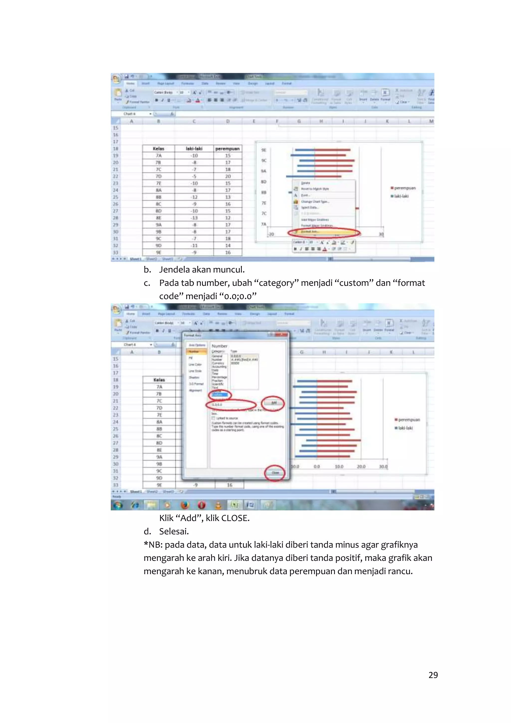 29 
b. Jendela akan muncul. 
c. Pada tab number, ubah “category” menjadi “custom” dan “format 
code” menjadi “0.0;0.0” 
Klik “Add”, klik CLOSE. 
d. Selesai. 
*NB: pada data, data untuk laki-laki diberi tanda minus agar grafiknya 
mengarah ke arah kiri. Jika datanya diberi tanda positif, maka grafik akan 
mengarah ke kanan, menubruk data perempuan dan menjadi rancu. 
 