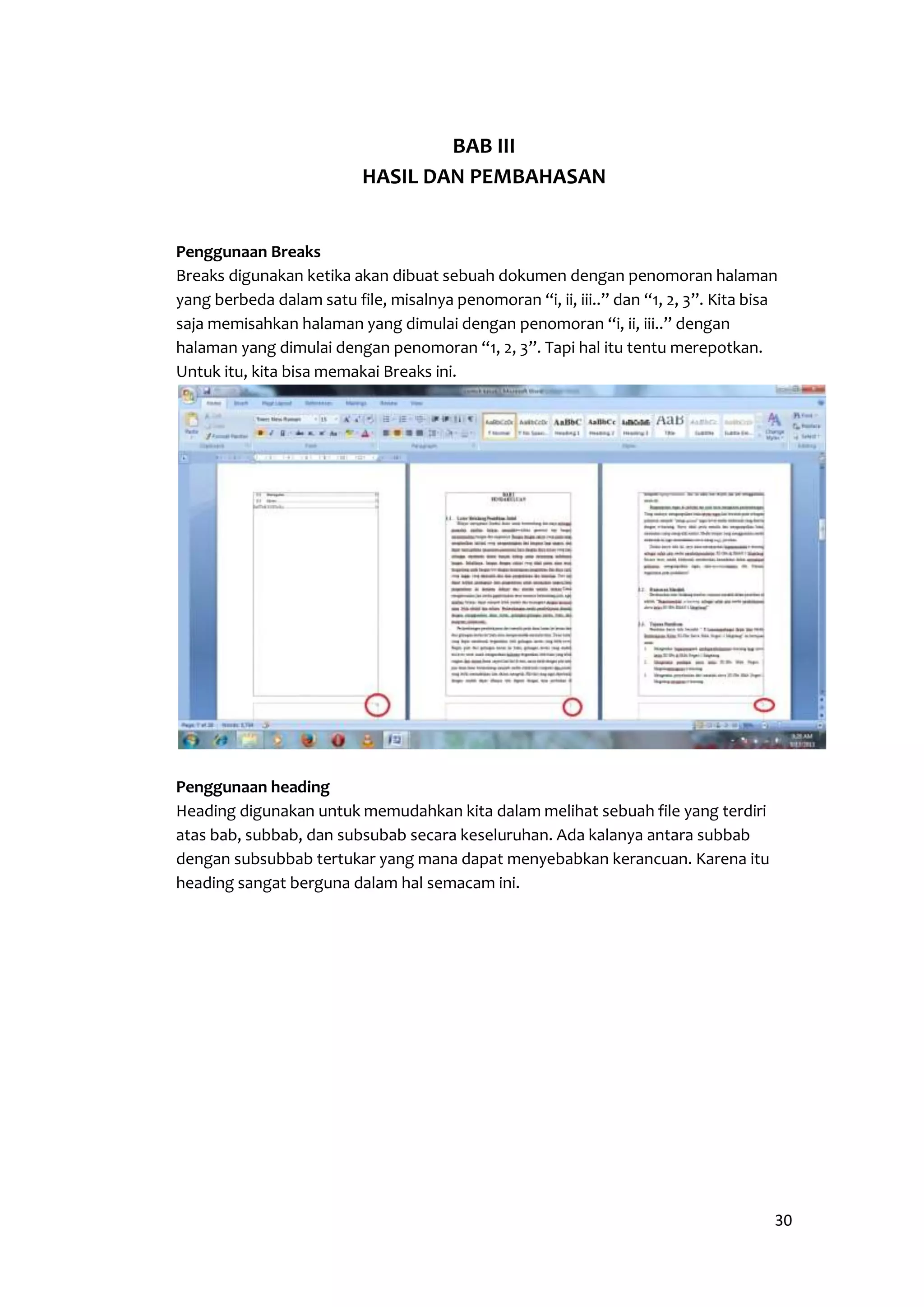 30 
BAB III 
HASIL DAN PEMBAHASAN 
Penggunaan Breaks 
Breaks digunakan ketika akan dibuat sebuah dokumen dengan penomoran halaman 
yang berbeda dalam satu file, misalnya penomoran “i, ii, iii..” dan “1, 2, 3”. Kita bisa 
saja memisahkan halaman yang dimulai dengan penomoran “i, ii, iii..” dengan 
halaman yang dimulai dengan penomoran “1, 2, 3”. Tapi hal itu tentu merepotkan. 
Untuk itu, kita bisa memakai Breaks ini. 
Penggunaan heading 
Heading digunakan untuk memudahkan kita dalam melihat sebuah file yang terdiri 
atas bab, subbab, dan subsubab secara keseluruhan. Ada kalanya antara subbab 
dengan subsubbab tertukar yang mana dapat menyebabkan kerancuan. Karena itu 
heading sangat berguna dalam hal semacam ini. 
 