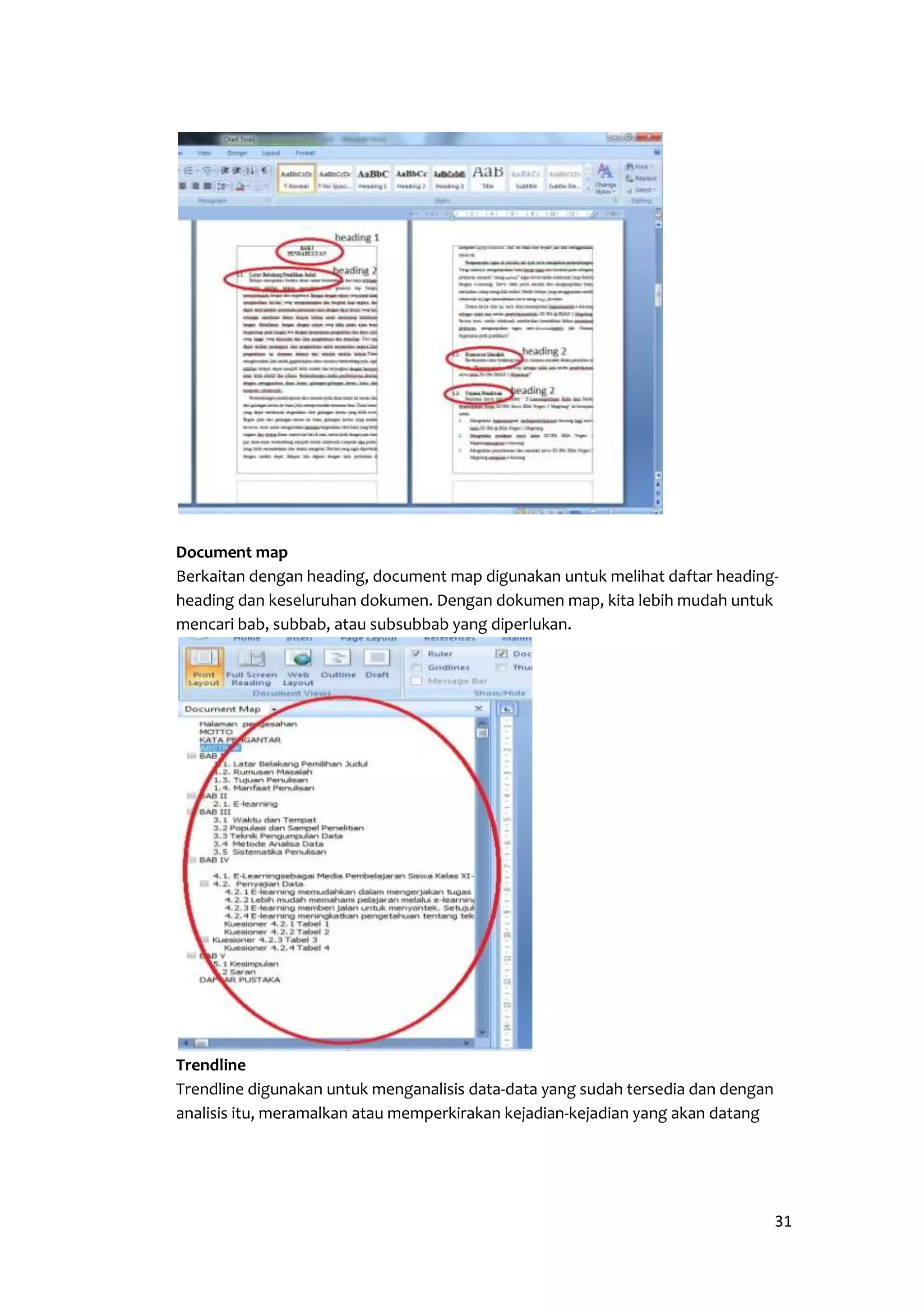 Document map 
Berkaitan dengan heading, document map digunakan untuk melihat daftar heading-heading 
31 
dan keseluruhan dokumen. Dengan dokumen map, kita lebih mudah untuk 
mencari bab, subbab, atau subsubbab yang diperlukan. 
Trendline 
Trendline digunakan untuk menganalisis data-data yang sudah tersedia dan dengan 
analisis itu, meramalkan atau memperkirakan kejadian-kejadian yang akan datang 
 