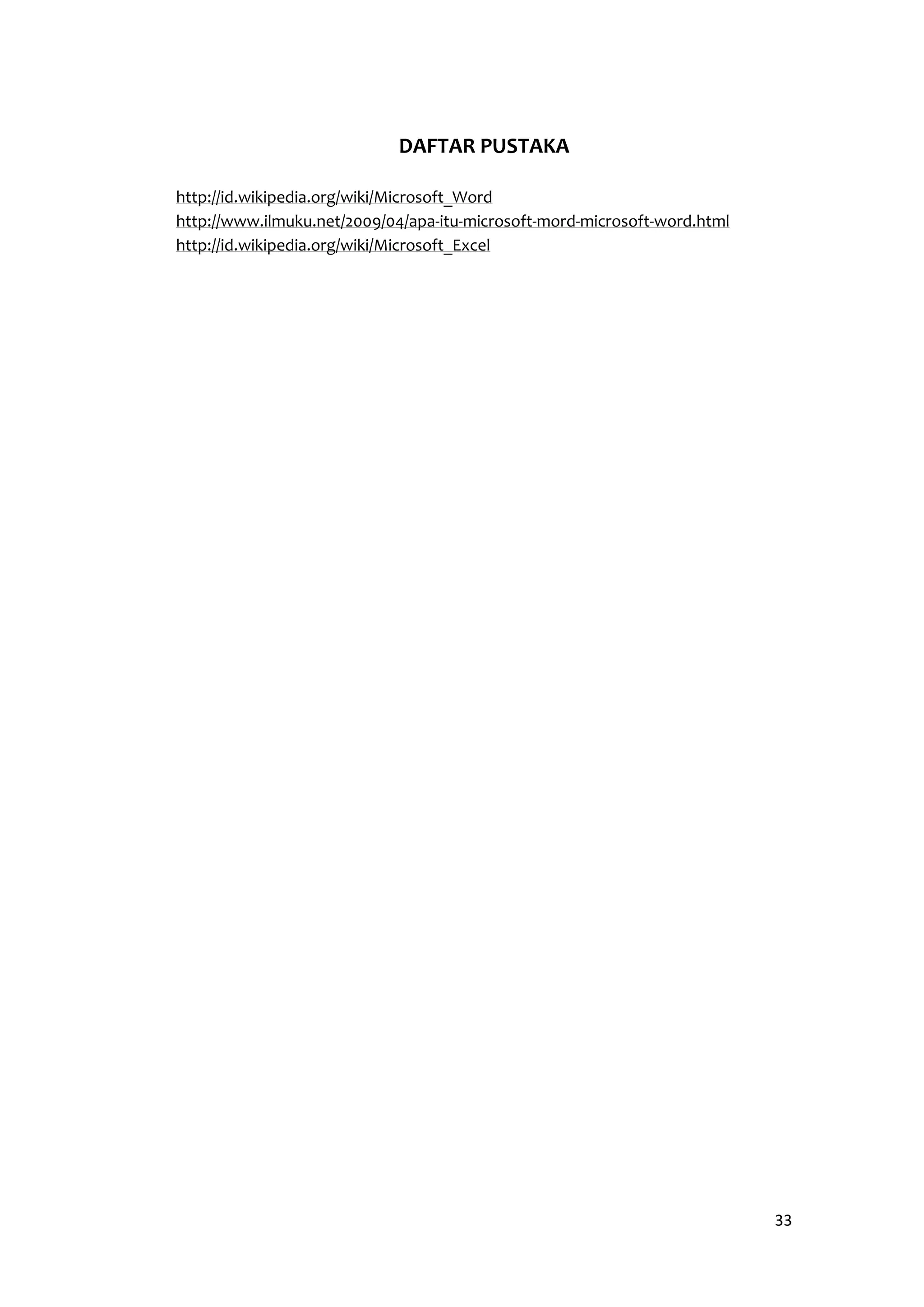 33 
DAFTAR PUSTAKA 
http://id.wikipedia.org/wiki/Microsoft_Word 
http://www.ilmuku.net/2009/04/apa-itu-microsoft-mord-microsoft-word.html 
http://id.wikipedia.org/wiki/Microsoft_Excel 
