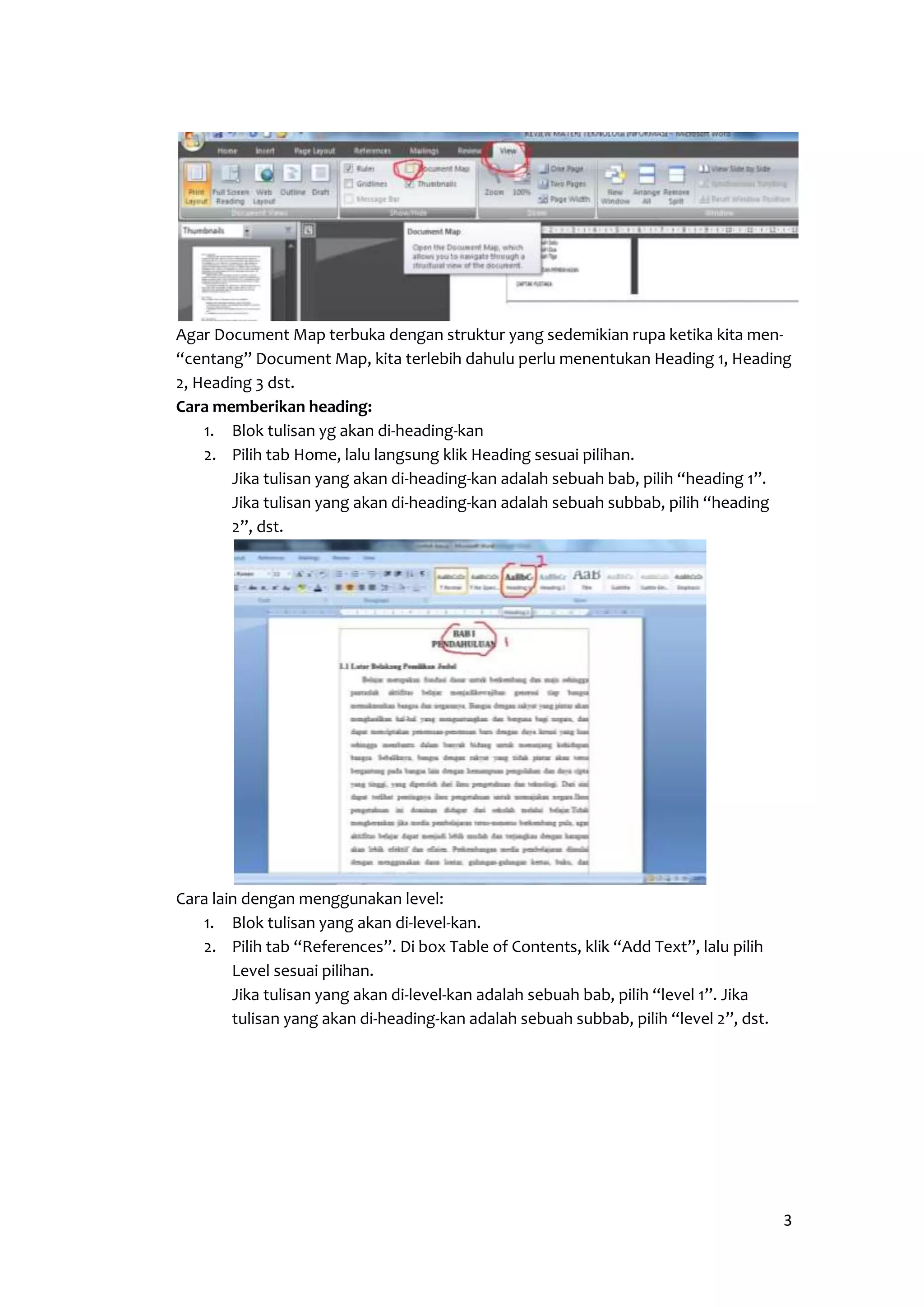 Agar Document Map terbuka dengan struktur yang sedemikian rupa ketika kita men- 
“centang” Document Map, kita terlebih dahulu perlu menentukan Heading 1, Heading 
2, Heading 3 dst. 
Cara memberikan heading: 
3 
1. Blok tulisan yg akan di-heading-kan 
2. Pilih tab Home, lalu langsung klik Heading sesuai pilihan. 
Jika tulisan yang akan di-heading-kan adalah sebuah bab, pilih “heading 1”. 
Jika tulisan yang akan di-heading-kan adalah sebuah subbab, pilih “heading 
2”, dst. 
Cara lain dengan menggunakan level: 
1. Blok tulisan yang akan di-level-kan. 
2. Pilih tab “References”. Di box Table of Contents, klik “Add Text”, lalu pilih 
Level sesuai pilihan. 
Jika tulisan yang akan di-level-kan adalah sebuah bab, pilih “level 1”. Jika 
tulisan yang akan di-heading-kan adalah sebuah subbab, pilih “level 2”, dst. 
 