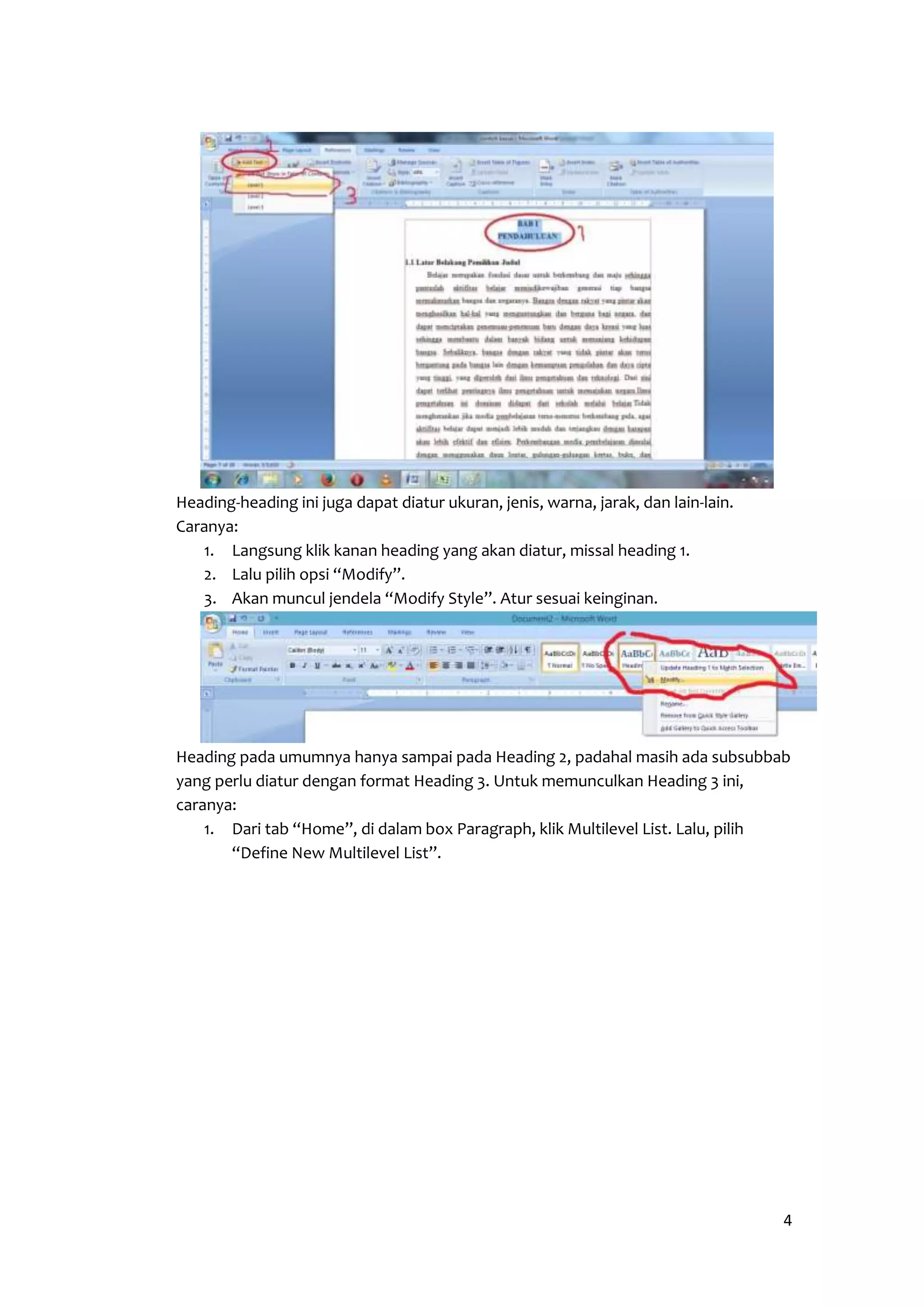 4 
Heading-heading ini juga dapat diatur ukuran, jenis, warna, jarak, dan lain-lain. 
Caranya: 
1. Langsung klik kanan heading yang akan diatur, missal heading 1. 
2. Lalu pilih opsi “Modify”. 
3. Akan muncul jendela “Modify Style”. Atur sesuai keinginan. 
Heading pada umumnya hanya sampai pada Heading 2, padahal masih ada subsubbab 
yang perlu diatur dengan format Heading 3. Untuk memunculkan Heading 3 ini, 
caranya: 
1. Dari tab “Home”, di dalam box Paragraph, klik Multilevel List. Lalu, pilih 
“Define New Multilevel List”. 
 