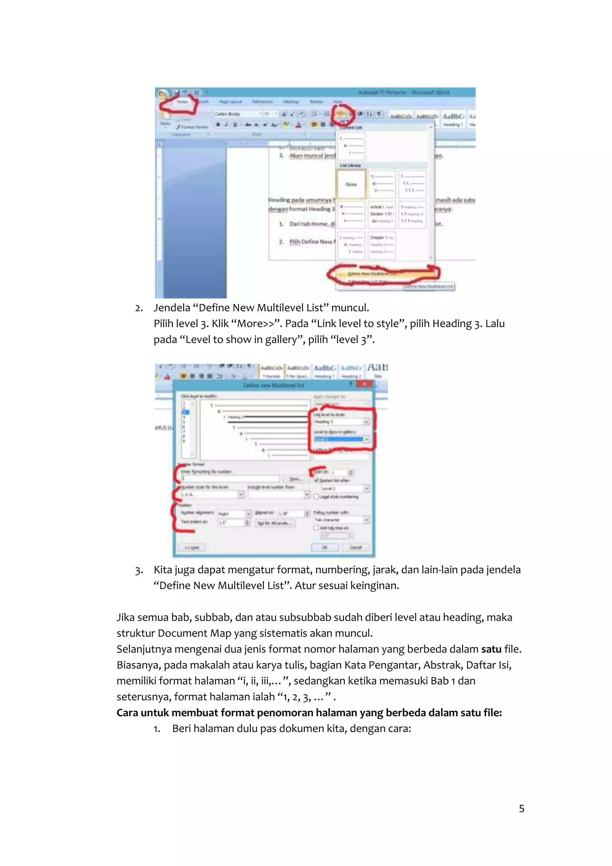 5 
2. Jendela “Define New Multilevel List” muncul. 
Pilih level 3. Klik “More>>”. Pada “Link level to style”, pilih Heading 3. Lalu 
pada “Level to show in gallery”, pilih “level 3”. 
3. Kita juga dapat mengatur format, numbering, jarak, dan lain-lain pada jendela 
“Define New Multilevel List”. Atur sesuai keinginan. 
Jika semua bab, subbab, dan atau subsubbab sudah diberi level atau heading, maka 
struktur Document Map yang sistematis akan muncul. 
Selanjutnya mengenai dua jenis format nomor halaman yang berbeda dalam satu file. 
Biasanya, pada makalah atau karya tulis, bagian Kata Pengantar, Abstrak, Daftar Isi, 
memiliki format halaman “i, ii, iii,…”, sedangkan ketika memasuki Bab 1 dan 
seterusnya, format halaman ialah “1, 2, 3, …” . 
Cara untuk membuat format penomoran halaman yang berbeda dalam satu file: 
1. Beri halaman dulu pas dokumen kita, dengan cara: 
 