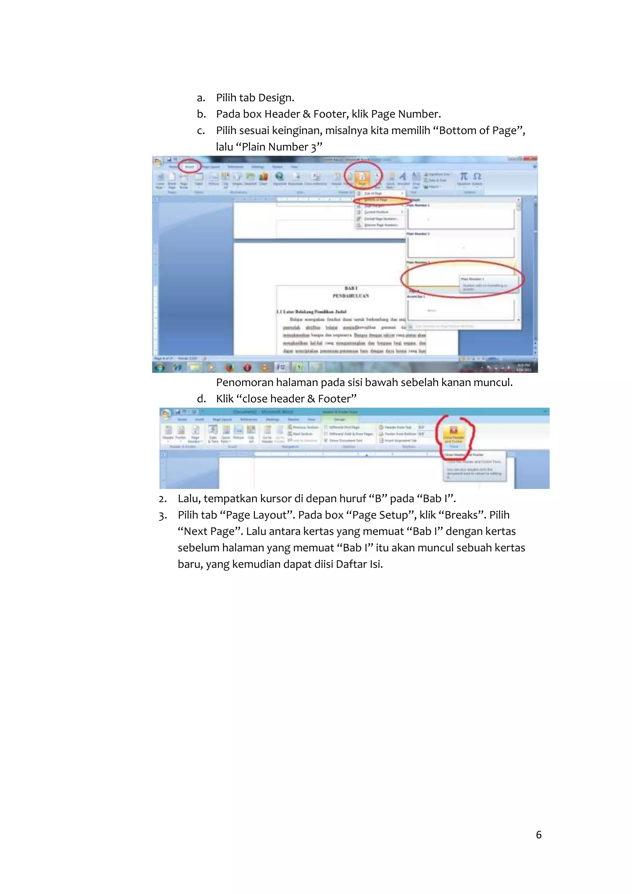 6 
a. Pilih tab Design. 
b. Pada box Header & Footer, klik Page Number. 
c. Pilih sesuai keinginan, misalnya kita memilih “Bottom of Page”, 
lalu “Plain Number 3” 
Penomoran halaman pada sisi bawah sebelah kanan muncul. 
d. Klik “close header & Footer” 
2. Lalu, tempatkan kursor di depan huruf “B” pada “Bab I”. 
3. Pilih tab “Page Layout”. Pada box “Page Setup”, klik “Breaks”. Pilih 
“Next Page”. Lalu antara kertas yang memuat “Bab I” dengan kertas 
sebelum halaman yang memuat “Bab I” itu akan muncul sebuah kertas 
baru, yang kemudian dapat diisi Daftar Isi. 
 