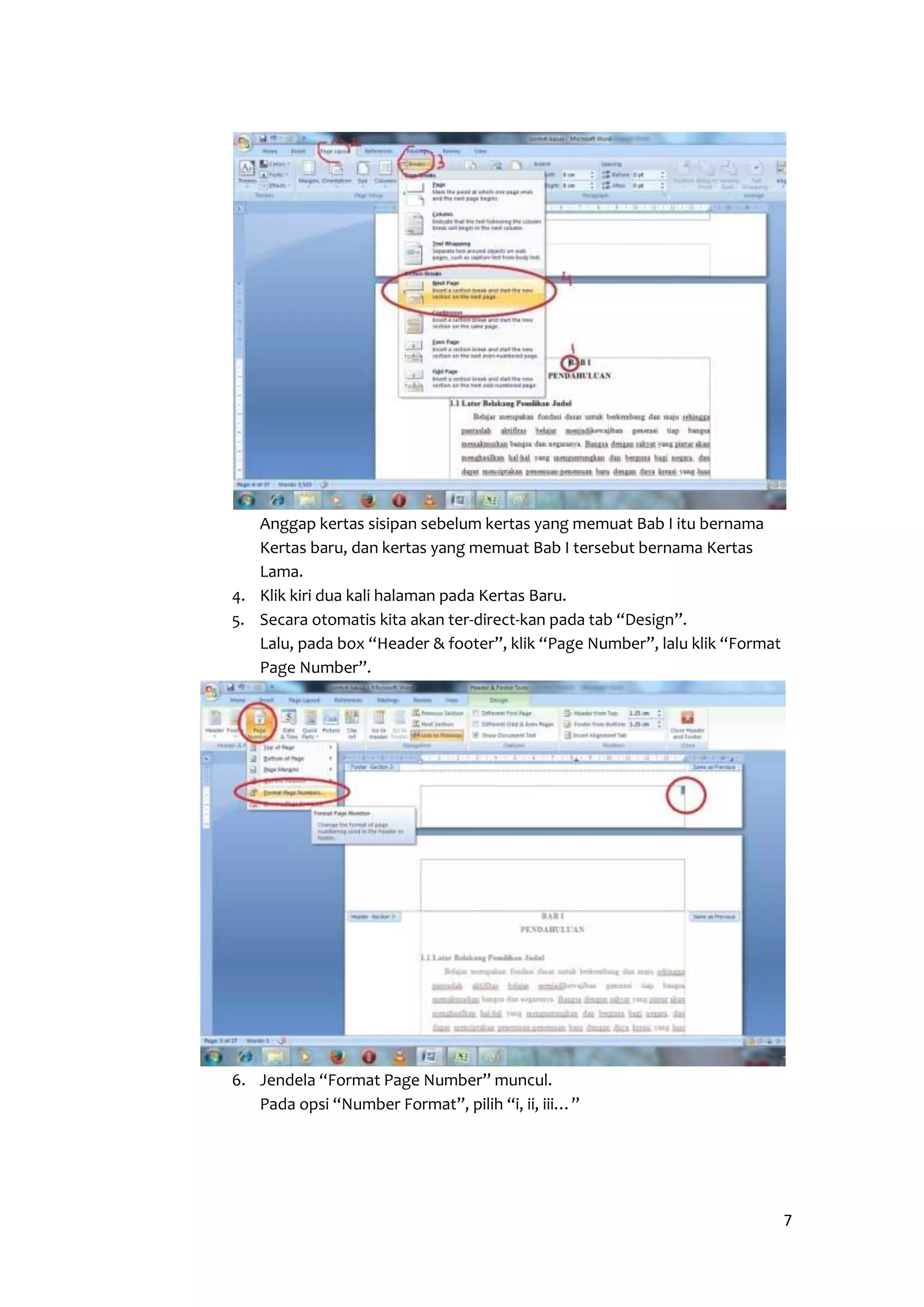7 
Anggap kertas sisipan sebelum kertas yang memuat Bab I itu bernama 
Kertas baru, dan kertas yang memuat Bab I tersebut bernama Kertas 
Lama. 
4. Klik kiri dua kali halaman pada Kertas Baru. 
5. Secara otomatis kita akan ter-direct-kan pada tab “Design”. 
Lalu, pada box “Header & footer”, klik “Page Number”, lalu klik “Format 
Page Number”. 
6. Jendela “Format Page Number” muncul. 
Pada opsi “Number Format”, pilih “i, ii, iii…” 
 