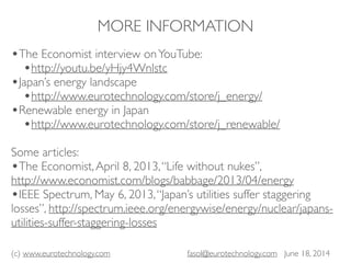 (c) www.eurotechnology.com fasol@eurotechnology.com June 18, 2014
MORE INFORMATION
•The Economist interview onYouTube:
•http://youtu.be/yHjy4Wnlstc
•Japan’s energy landscape
•http://www.eurotechnology.com/store/j_energy/
•Renewable energy in Japan
•http://www.eurotechnology.com/store/j_renewable/
Some articles:
•The Economist,April 8, 2013,“Life without nukes”,
http://www.economist.com/blogs/babbage/2013/04/energy
•IEEE Spectrum, May 6, 2013,“Japan’s utilities suffer staggering
losses”, http://spectrum.ieee.org/energywise/energy/nuclear/japans-
utilities-suffer-staggering-losses
 