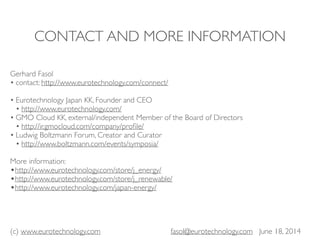 (c) www.eurotechnology.com fasol@eurotechnology.com June 18, 2014
CONTACT AND MORE INFORMATION
Gerhard Fasol
• contact: http://www.eurotechnology.com/connect/
• Eurotechnology Japan KK, Founder and CEO
• http://www.eurotechnology.com/
• GMO Cloud KK, external/independent Member of the Board of Directors
• http://ir.gmocloud.com/company/proﬁle/
• Ludwig Boltzmann Forum, Creator and Curator
• http://www.boltzmann.com/events/symposia/
More information:
•http://www.eurotechnology.com/store/j_energy/
•http://www.eurotechnology.com/store/j_renewable/
•http://www.eurotechnology.com/japan-energy/
 