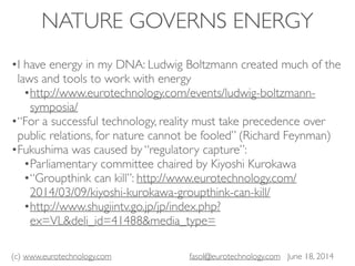 (c) www.eurotechnology.com fasol@eurotechnology.com June 18, 2014
NATURE GOVERNS ENERGY
•I have energy in my DNA: Ludwig Boltzmann created much of the
laws and tools to work with energy
•http://www.eurotechnology.com/events/ludwig-boltzmann-
symposia/
•“For a successful technology, reality must take precedence over
public relations, for nature cannot be fooled” (Richard Feynman)
•Fukushima was caused by “regulatory capture”:
•Parliamentary committee chaired by Kiyoshi Kurokawa
•“Groupthink can kill”: http://www.eurotechnology.com/
2014/03/09/kiyoshi-kurokawa-groupthink-can-kill/
•http://www.shugiintv.go.jp/jp/index.php?
ex=VL&deli_id=41488&media_type=
 