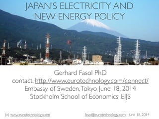 (c) www.eurotechnology.com fasol@eurotechnology.com June 18, 2014
JAPAN’S ELECTRICITY AND
NEW ENERGY POLICY
Gerhard Fasol PhD
contact: http://www.eurotechnology.com/connect/
Embassy of Sweden,Tokyo June 18, 2014
Stockholm School of Economics, EIJS
 