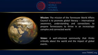 Mission: The mission of the Tennessee World Affairs
Council is to promote global literacy -- international
awareness, understanding and connections to
prepare Tennesseans to thrive in an increasingly
complex and connected world.
Vision: A well-informed community that thinks
critically about the world and the impact of global
events.
 