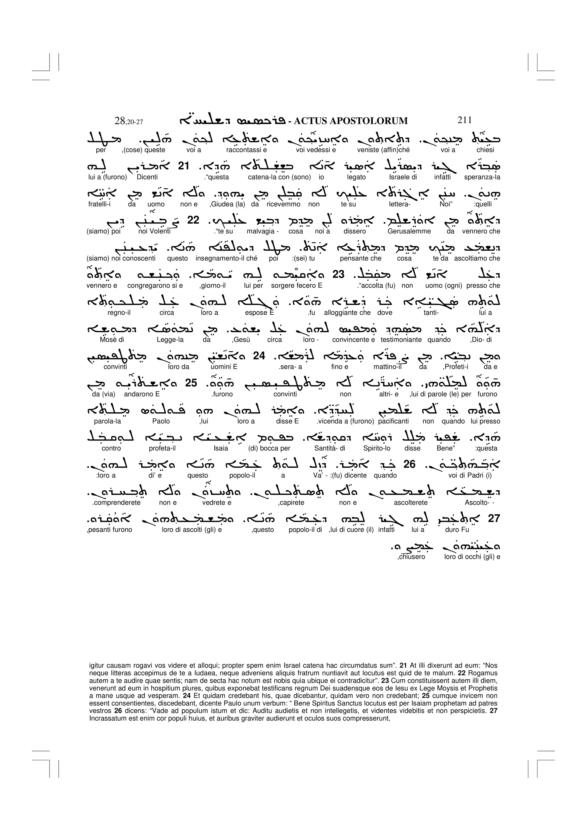 - ACTUS APOSTOLORUM
28,20-27 211
igitur causam rogavi vos videre et alloqui; propter spem enim Israel catena hac circumdatus sum”. 21 At illi dixerunt ad eum: “Nos
neque litteras accepimus de te a Iudaea, neque adveniens aliquis fratrum nuntiavit aut locutus est quid de te malum. 22 Rogamus
autem a te audire quae sentis; nam de secta hac notum est nobis quia ubique ei contradicitur”. 23 Cum constituissent autem illi diem,
venerunt ad eum in hospitium plures, quibus exponebat testificans regnum Dei suadensque eos de Iesu ex Lege Moysis et Prophetis
a mane usque ad vesperam. 24 Et quidam credebant his, quae dicebantur, quidam vero non credebant; 25 cumque invicem non
essent consentientes, discedebant, dicente Paulo unum verbum: “ Bene Spiritus Sanctus locutus est per Isaiam prophetam ad patres
vestros 26 dicens: “Vade ad populum istum et dic: Auditu audietis et non intellegetis, et videntes videbitis et non perspicietis. 27
Incrassatum est enim cor populi huius, et auribus graviter audierunt et oculos suos compresserunt,
.
&@C +
! )/ .
&@) % .
&@"?8 .
$ F
per ,(cose) queste voi a raccontassi e voi vedessi e veniste (affin)ché voi a chiesi
E / 3 ,, 2 4 1 $" " 7 E *1
.
21
# ) ! "
lui a (furono) Dicenti .“questa catena-la con (sono) io legato Israele di infatti speranza-la
.
&2/
#" ! ! * A I % 3 7 !C8
8 ! <2 4 A
fratelli-i da uomo non e ,Giudea (la) da ricevemmo non te su lettera- Noi” :quelli
B 6 !
I % < P !)
.
22
! " ! C S
(siamo) poi noi Volenti .“te su malvagia - cosa noi a dissero Gerusalemme da vennero che
42 %6 P IC T(,2
2/ C')&" $F
! C % "
(siamo) noi conoscenti questo insegnamento-il ché poi :(sei) tu pensante che cosa te da ascoltiamo che
$*5 A <2 4 $%
.
23
& " # ) & (
& , C
vennero e congregarono si e ,giorno-il lui per sorgere fecero E .“accolta (fu) non uomo (ogni) presso che
3 4
/ E 3= >1 / &)
3 & @ $ % .# ) 7
regno-il circa loro a espose E .fu alloggiante che dove tanti- lui a
-&," $% .#) ' # 3#)
& 1&(2 !
Mosè di Legge-la da ,Gesù circa loro - convincente e testimoniante quando ,Dio- di
*2 !
, ) % E S !
.
24
! 'J .#C ! ,24
convinti loro da uomini E .sera- a fino e mattino-il da ,Profeti-i da e
/& () 4
/
4
/ ! ' J A 2G8
.
25
! & "6
da (via) andarono E .furono convinti non altri- e ,lui di parole (le) per furono
E ) ! ( A / &)
3 L& )& / .# )
parola-la Paolo ,lui loro a disse E .vicenda a (furono) pacificanti non quando lui presso
E /
& 8 6 $ '
$ * & ) * 2 + P& '
contro profeta-il Isaia (di) bocca per Santità- di Spirito-lo disse Bene” :questa
.
& #
26
.# ) 2/ ( % & ) HD
:loro a di’ e questo popolo-il a Va’ - :(fu) dicente quando voi di Padri (i)
.
& 1 A .
& + ( + (
. A .? 8
.
.comprenderete non e vedrete e ,capirete non e ascolterete Ascolto- -
27
2/ ( % #*) 7 #) 9*%
./ + ( ,
,pesanti furono loro di ascolti (gli) e ,questo popolo-il di ,lui di cuore (il) infatti lui a duro Fu
N(% . # C %
,chiusero loro di occhi (gli) e
 