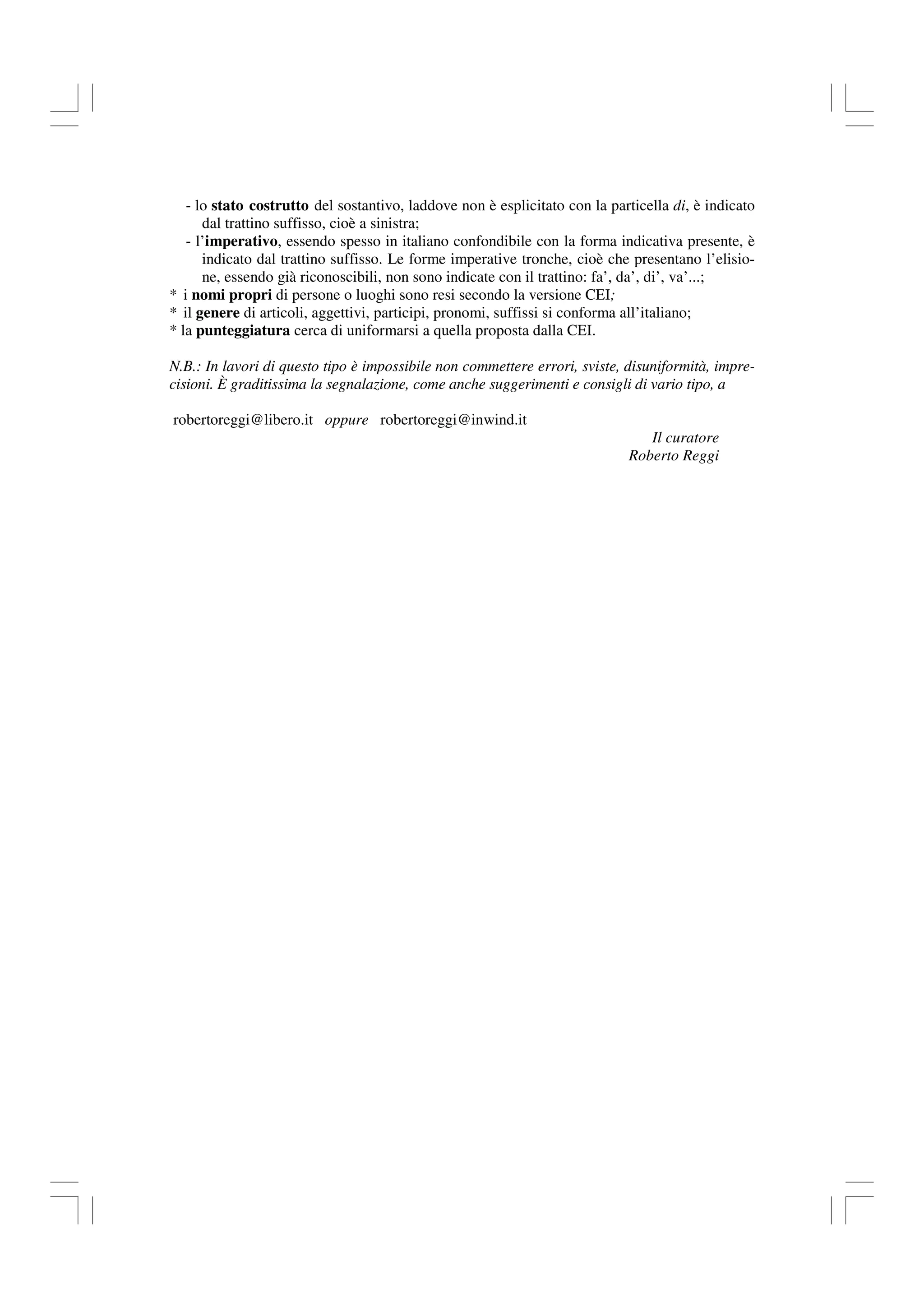 - lo stato costrutto del sostantivo, laddove non è esplicitato con la particella di, è indicato
dal trattino suffisso, cioè a sinistra;
- l’imperativo, essendo spesso in italiano confondibile con la forma indicativa presente, è
indicato dal trattino suffisso. Le forme imperative tronche, cioè che presentano l’elisio-
ne, essendo già riconoscibili, non sono indicate con il trattino: fa’, da’, di’, va’...;
* i nomi propri di persone o luoghi sono resi secondo la versione CEI;
* il genere di articoli, aggettivi, participi, pronomi, suffissi si conforma all’italiano;
* la punteggiatura cerca di uniformarsi a quella proposta dalla CEI.
N.B.: In lavori di questo tipo è impossibile non commettere errori, sviste, disuniformità, impre-
cisioni. È graditissima la segnalazione, come anche suggerimenti e consigli di vario tipo, a
robertoreggi@libero.it oppure robertoreggi@inwind.it
Il curatore
Roberto Reggi
 