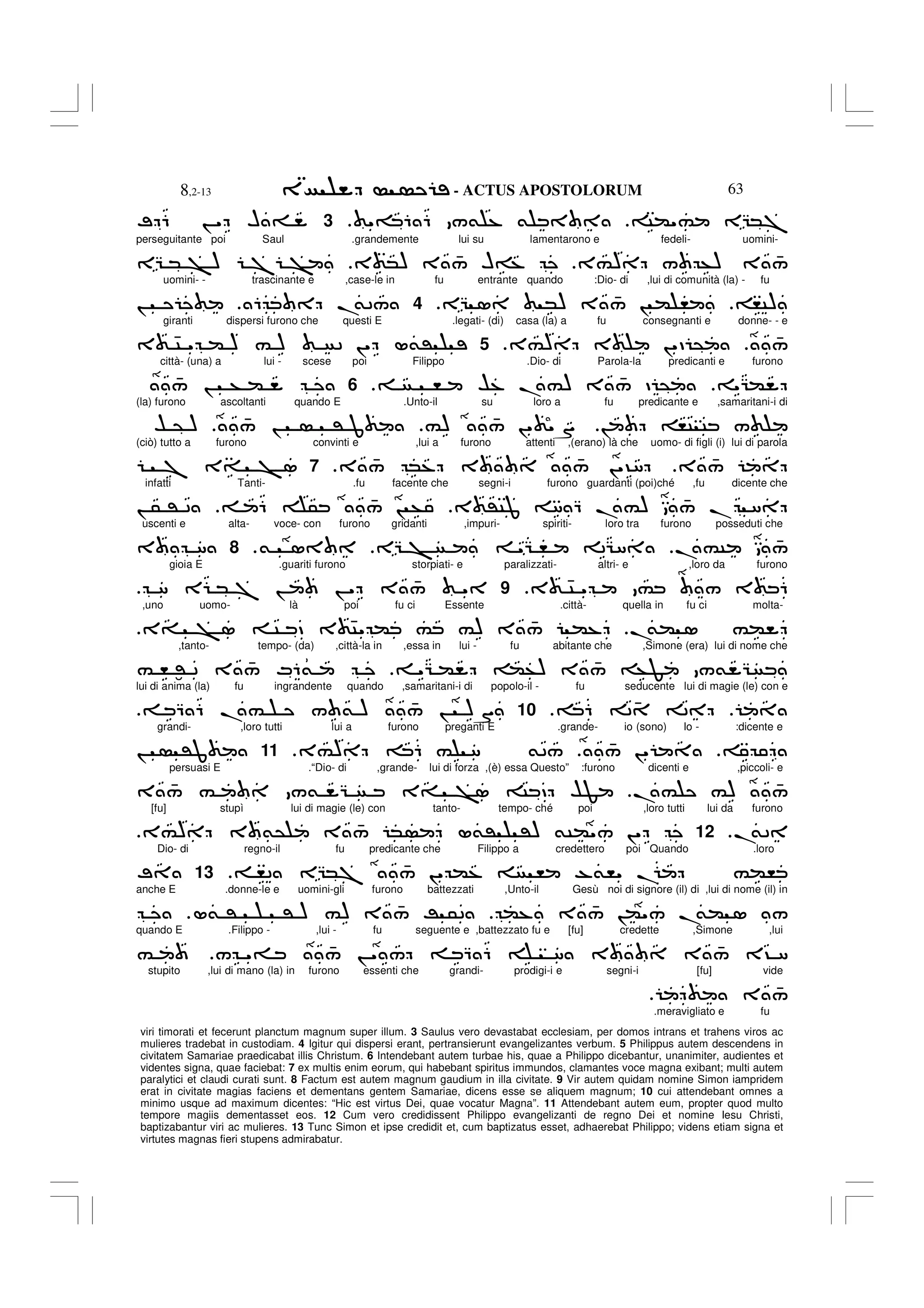 - ACTUS APOSTOLORUM
8,2-13 63
viri timorati et fecerunt planctum magnum super illum. 3 Saulus vero devastabat ecclesiam, per domos intrans et trahens viros ac
mulieres tradebat in custodiam. 4 Igitur qui dispersi erant, pertransierunt evangelizantes verbum. 5 Philippus autem descendens in
civitatem Samariae praedicabat illis Christum. 6 Intendebant autem turbae his, quae a Philippo dicebantur, unanimiter, audientes et
videntes signa, quae faciebat: 7 ex multis enim eorum, qui habebant spiritus immundos, clamantes voce magna exibant; multi autem
paralytici et claudi curati sunt. 8 Factum est autem magnum gaudium in illa civitate. 9 Vir autem quidam nomine Simon iampridem
erat in civitate magias faciens et dementans gentem Samariae, dicens esse se aliquem magnum; 10 cui attendebant omnes a
minimo usque ad maximum dicentes: “Hic est virtus Dei, quae vocatur Magna”. 11 Attendebant autem eum, propter quod multo
tempore magiis dementasset eos. 12 Cum vero credidissent Philippo evangelizanti de regno Dei et nomine Iesu Christi,
baptizabantur viri ac mulieres. 13 Tunc Simon et ipse credidit et, cum baptizatus esset, adhaerebat Philippo; videns etiam signa et
virtutes magnas fieri stupens admirabatur.
C("# EG*7
"= 6 6 /& % &
3
; 6 ! " H =
perseguitante poi Saul .grandemente lui su lamentarono e fedeli- uomini-
3#) / +) 3 4
/
3 *) 3 4
/ H=%
EG * > ) 7 >
uomini- - trascinante e ,case-le in fu entrante quando :Dio- di ,lui di comunità (la) - fu
,C)
EG 1 *) 3 4
/ ! ( ,
4
6 .
&2/
!
giranti dispersi furono che questi E .legati- (di) casa (la) a fu consegnanti e donne- - e
4
/
3#) 3 !"D @
.
5
3 4C " ( ) # ) 2 !" L&'
città- (una) a lui - scese poi Filippo .Dio- di Parola-la predicanti e furono
"G(
, $% .#) 3 4
/ D @
.
6
4
/ ! + (
(la) furono ascoltanti quando E .Unto-il su loro a fu predicante e ,samaritani-i di
! ,C C /
#) 4
/ !" "S
4
/ ! ' J
$ @ )
(ciò) tutto a furono convinti e ,lui a furono attenti ,(erano) là che uomo- di figli (i) lui di parola
3 4
/
3 4
/ *% 3 4
/ !"?8
.
7
7 3= > 1
infatti Tanti- .fu facente che segni-i furono guardanti (poi)ché ,fu dicente che
3 'CJ 8 Q .#) 4
/ . 8
6 5 4
/ ! +
! 5 ' 2
uscenti e alta- voce- con furono gridanti ,impuri- spiriti- loro tra furono posseduti che
.#C 4
/
EG > "G , 2G8
& 1
.
8
3 8
gioia E .guariti furono storpiati- e paralizzati- altri- e ,loro da furono
3 4C " # / 3 6
9
8 E * 7 ! ! " 3 4
/ "
,uno uomo- là poi fu ci Essente .città- quella in fu ci molta-
.
&( 1 #(
3= > 1 C D 3 4C" ( # #) 3 4
/ (%
,tanto- tempo- (da) ,città-la in ,essa in lui - fu abitante che ,Simone (era) lui di nome che
"G ( (+) 3 4
/ +F /& G
# , :' 2 3 4
/ M6&
lui di anima (la) fu ingrandente quando ,samaritani-i di popolo-il - fu seducente lui di magie (le) con e
6 2 4 2
.
10
Q 6 .# / & ) 4
/ ! )S
grandi- ,loro tutti lui a furono preganti E .grande- io (sono) Io - :dicente e
4
/ !"
3#) 6 # 8 &2/
.
11
! 'J
persuasi E .“Dio- di ,grande- lui di forza ,(è) essa Questo” :furono dicenti e ,piccoli- e
.# #) 4
/
3 4
/ # /& G 3= >1 C D $F
[fu] stupì lui di magie (le) con tanto- tempo- ché poi ,loro tutti lui da furono
.
&2
.
12
3#) 3 &@ 3 4
/ * L&' ') &C("/ !"
Dio- di regno-il fu predicante che Filippo a credettero poi Quando .loro
,2 EG*7 4
/ !" (% , -&," . #(,
13
;
anche E .donne-le e uomini-gli furono battezzati ,Unto-il Gesù noi di signore (il) di ,lui di nome (il) in
(% 3 4
/ !("/ .
&( 1 /
L& ' ' ) #) 3 4
/ R 52
quando E .Filippo - ,lui - fu seguente e ,battezzato fu e [fu] credette ,Simone ,lui
/ "= 4
/ ! " / Q 6 8 3 3 4
/ 3? 8
#
stupito ,lui di mano (la) in furono essenti che grandi- prodigi-i e segni-i [fu] vide
3 4
/
.meravigliato e fu
 