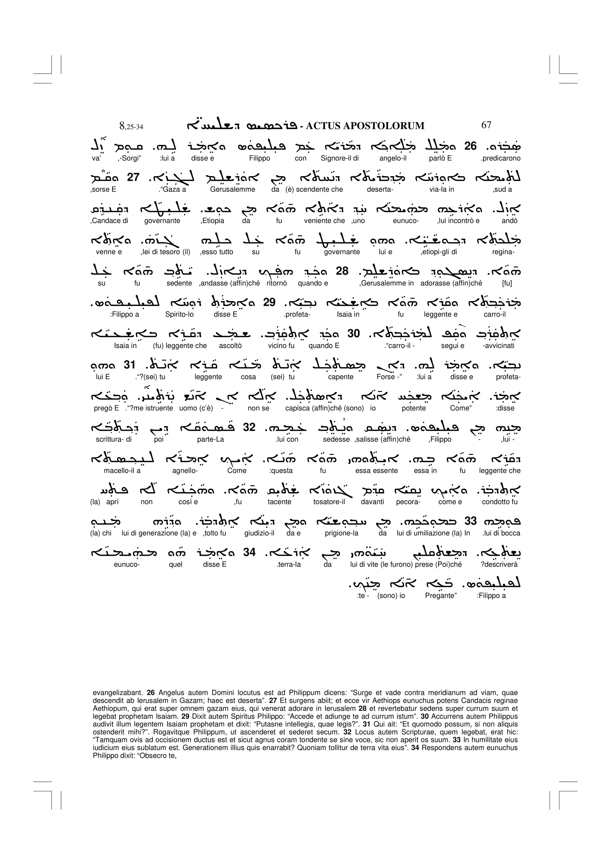- ACTUS APOSTOLORUM
8,25-34 67
evangelizabant. 26 Angelus autem Domini locutus est ad Philippum dicens: “Surge et vade contra meridianum ad viam, quae
descendit ab Ierusalem in Gazam; haec est deserta”. 27 Et surgens abiit; et ecce vir Aethiops eunuchus potens Candacis reginae
Aethiopum, qui erat super omnem gazam eius, qui venerat adorare in Ierusalem 28 et revertebatur sedens super currum suum et
legebat prophetam Isaiam. 29 Dixit autem Spiritus Philippo: “Accede et adiunge te ad currum istum”. 30 Accurrens autem Philippus
audivit illum legentem Isaiam prophetam et dixit: “Putasne intellegis, quae legis?”. 31 Qui ait: “Et quomodo possum, si non aliquis
ostenderit mihi?”. Rogavitque Philippum, ut ascenderet et sederet secum. 32 Locus autem Scripturae, quem legebat, erat hic:
“Tamquam ovis ad occisionem ductus est et sicut agnus coram tondente se sine voce, sic non aperit os suum. 33 In humilitate eius
iudicium eius sublatum est. Generationem illius quis enarrabit? Quoniam tollitur de terra vita eius”. 34 Respondens autem eunuchus
Philippo dixit: “Obsecro te,
*1
26
# ) L&' B% " $
HD P&
va’ ,-Sorgi” :lui a disse e Filippo con Signore-il di angelo-il parlò E .predicarono
3? > ) B 6 ! 3 2 3 " 86 = C(" )
.
27
B
,sorse E .“Gaza a Gerusalemme da (è) scendente che deserta- via-la in ,sud a
HD
]& ! 3 4
/ 3 8 C("# #%6
O C F
,Candace di governante ,Etiopia da fu veniente che ,uno eunuco- ,lui incontrò e andò
& 3 @
/? 7 # $ % 3 4
/ Z /
3
venne e ,lei di tesoro (il) ,esso tutto su fu governante lui e ,etiopi-gli di regina-
3 4
/
B 6 = &> 2
28
HD= 2 I /
$ % 3 4
/ M "
su fu sedente ,andasse (affin)ché ritornò quando e ,Gerusalemme in adorasse (affin)ché [fu]
*2 + = 3 4
/ E 3 *
.
29
L& ' ') 8 6
:Filippo a Spirito-lo disse E .profeta- Isaia in fu leggente e carro-il
3 * () R M
.
30
M
+ = E T (
Isaia in (fu) leggente che ascoltò vicino fu quando E .“carro-il - segui e -avvicinati
*2
#)
42 E C 42 $ .
.
31
/
lui E .“?(sei) tu leggente cosa (sei) tu capente Forse -” :lui a disse e profeta-
$ 1 2 4 @, C@"
9C" 2 <2 4 . A
+
pregò E .“?me istruente uomo (c’è) - non se capisca (affin)ché (sono) io potente Come” :disse
L&' ! #C
# ( % M 2 0 2
.
32
! " &
scrittura- di poi parte-La .lui con sedesse ,salisse (affin)ché ,Filippo - ,lui -
# 3 4
/ E
2/ 3 4
/ / "
3 @ C ) E I "
macello-il a agnello- Come :questa fu essa essente essa in fu leggente che
3 4
/ 0" 3D ?7 P 52 I"
[ A C /
(la) aprì non così e ,fu tacente tosatore-il davanti pecora- come e condotto fu
# &
33
#@ &(
C" ! &*8 !
& C /6
(la) chi lui di generazione (la) e ,tolto fu giudizio-il da e prigione-la da lui di umiliazione (la) In .lui di bocca
% ,2
%6 ! /& 8 ! ,
.
34
C ( "# /
eunuco- quel disse E .terra-la da lui di vite (le furono) prese (Poi)ché ?descriverà
L&' ')
IC 2 4 +
:te - (sono) io Pregante” :Filippo a
.
 