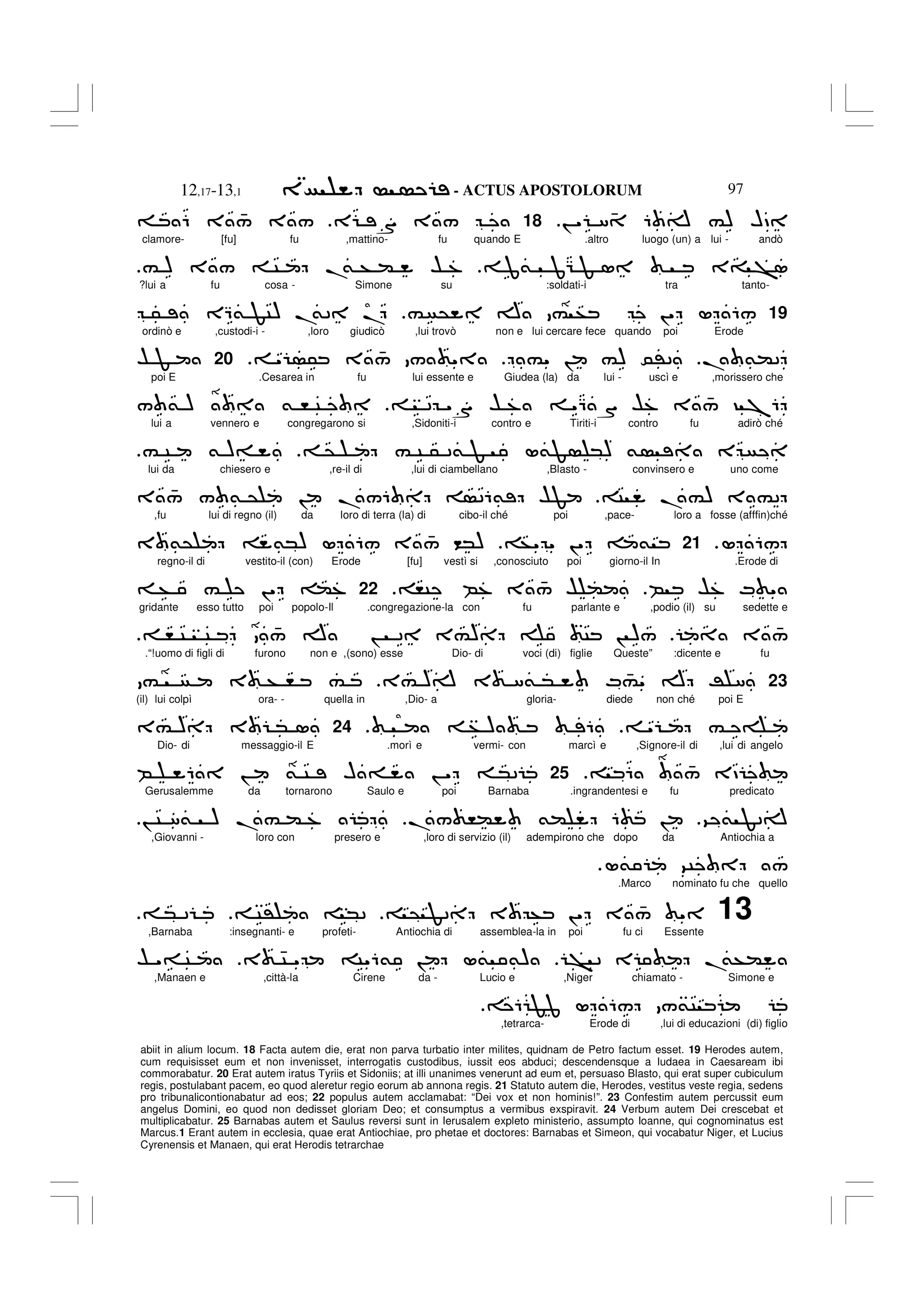 - ACTUS APOSTOLORUM
12,17-13,1 97
abiit in alium locum. 18 Facta autem die, erat non parva turbatio inter milites, quidnam de Petro factum esset. 19 Herodes autem,
cum requisisset eum et non invenisset, interrogatis custodibus, iussit eos abduci; descendensque a Iudaea in Caesaream ibi
commorabatur. 20 Erat autem iratus Tyriis et Sidoniis; at illi unanimes venerunt ad eum et, persuaso Blasto, qui erat super cubiculum
regis, postulabant pacem, eo quod aleretur regio eorum ab annona regis. 21 Statuto autem die, Herodes, vestitus veste regia, sedens
pro tribunalicontionabatur ad eos; 22 populus autem acclamabat: “Dei vox et non hominis!”. 23 Confestim autem percussit eum
angelus Domini, eo quod non dedisset gloriam Deo; et consumptus a vermibus exspiravit. 24 Verbum autem Dei crescebat et
multiplicabatur. 25 Barnabas autem et Saulus reversi sunt in Ierusalem expleto ministerio, assumpto Ioanne, qui cognominatus est
Marcus.1 Erant autem in ecclesia, quae erat Antiochiae, pro phetae et doctores: Barnabas et Simeon, qui vocabatur Niger, et Lucius
Cyrenensis et Manaen, qui erat Herodis tetrarchae
! " 8 4 6 A #) HD
18
E S 3 /
6 3 4
/ 3 /
clamore- [fu] fu ,mattino- fu quando E .altro luogo (un) a lui - andò
3= >1
J& JG F 1
# ) 3 / C .
& + ( $ %
?lui a fu cosa - Simone su :soldati-i tra tanto-
19
# @ A # + !" L 6/
5 EQ& FC) .
&2 .
ordinò e ,custodi-i - ,loro giudicò ,lui trovò non e lui cercare fece quando poi Erode
. &(2
#" ! #) 0'2
" 5 3 4
/ / "
20
$ F
poi E .Cesarea in fu lui essente e Giudea (la) da lui - uscì e ,morissero che
2 "S $ % "Q S $% 3 4
/ ? 76
/ & ) & , C
lui a vennero e congregarono si ,Sidoniti-i contro e Tiriti-i contro fu adirò ché
@ # C 5 2& F L&F *) & E
# C & )=
lui da chiesero e ,re-il di ,lui di ciambellano ,Blasto - convinsero e uno come
C .#) 3 #2
3 4
/ / & @ ! ./6 26& $F
,fu lui di regno (il) da loro di terra (la) di cibo-il ché poi ,pace- loro a fosse (afffin)ché
L 6/
.
21
+" " !" &
3 &@ &*) L 6/ 3 4
/ <*)
regno-il di vestito-il (con) Erode [fu] vestì si ,conosciuto poi giorno-il In .Erode di
B $% M "
,C B% 3 4
/ $ (
22
+ # !" (%
gridante esso tutto poi popolo-Il .congregazione-la con fu parlante e ,podio (il) su sedette e
3 4
/
, C C 4
/ A ! 2 3#) C ! )/
.“!uomo di figli di furono non e ,(sono) esse Dio- di voci (di) figlie Queste” :dicente e fu
23
3# )A 3 8& * M 4
#" A R 8
# 3 + , #
(il) lui colpì ora- - quella in ,Dio- a gloria- diede non ché poi E
" #
+ ) 6
.
24
3# ) 3 * 1
Dio- di messaggio-il E .morì e vermi- con marcì e ,Signore-il di ,lui di angelo
6 4
/ 3D
25
B 6 ! & C H = ! " *2
Gerusalemme da tornarono Saulo e poi Barnaba .ingrandentesi e fu predicato
9 & F2A
./ ,( &( 6 !
! C 8& ) .# ( %
,Giovanni - loro con presero e ,loro di servizio (il) adempirono che dopo da Antiochia a
L& 9C /
.
.Marco nominato fu che quello
13
@ F2 3 + !" 3 4
/ "
C' *2
* 2
,Barnaba :insegnanti- e profeti- Antiochia di assemblea-la in poi fu ci Essente
> 2 E .
&+(
3 4C " C"6& ! L& &)
$ "= C
,Manaen e ,città-la Cirene da - Lucio e ,Niger chiamato - Simone e
6 FJ L 6/ /&C
,tetrarca- Erode di ,lui di educazioni (di) figlio
 