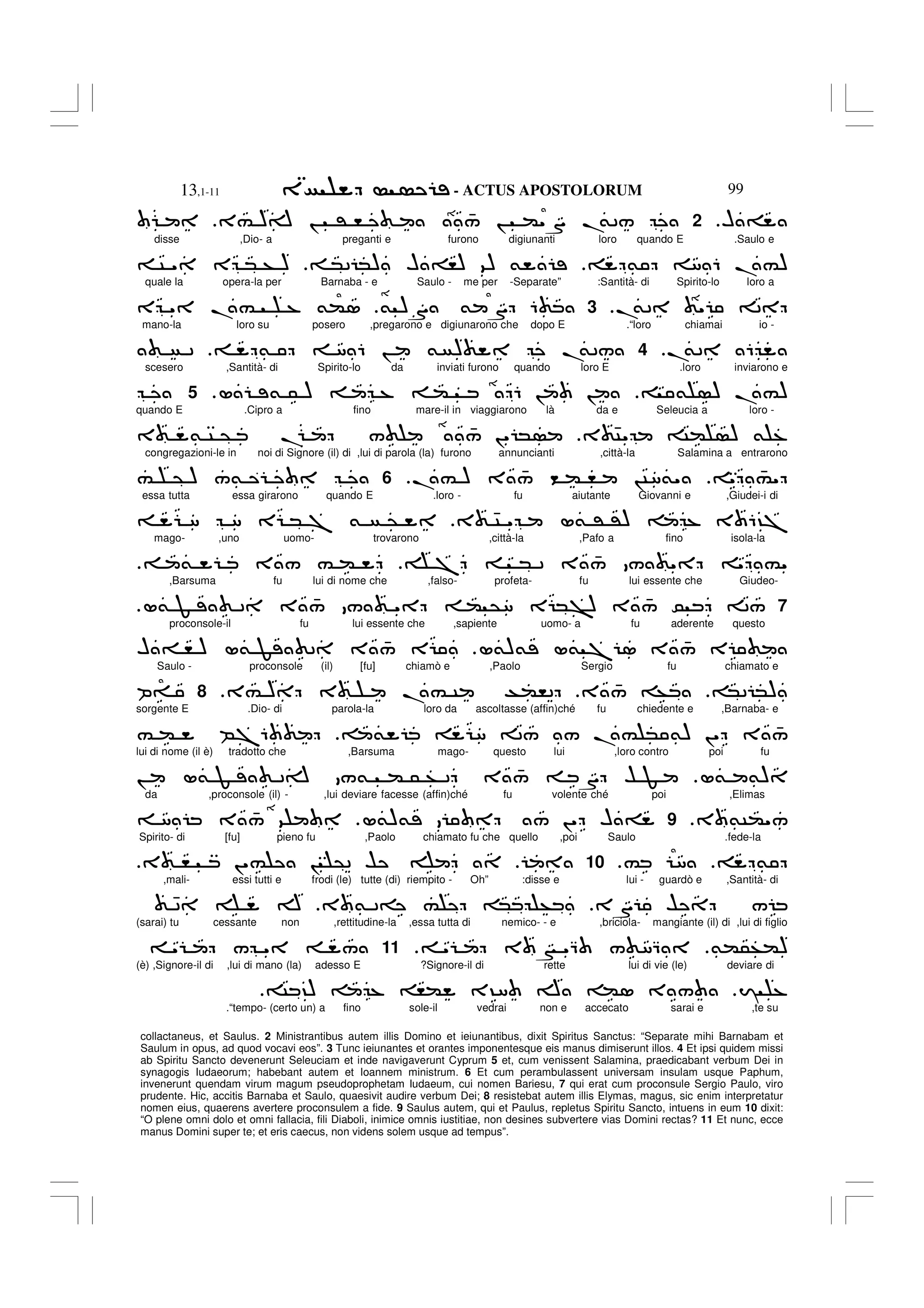 - ACTUS APOSTOLORUM
13,1-11 99
collactaneus, et Saulus. 2 Ministrantibus autem illis Domino et ieiunantibus, dixit Spiritus Sanctus: “Separate mihi Barnabam et
Saulum in opus, ad quod vocavi eos”. 3 Tunc ieiunantes et orantes imponentesque eis manus dimiserunt illos. 4 Et ipsi quidem missi
ab Spiritu Sancto devenerunt Seleuciam et inde navigaverunt Cyprum 5 et, cum venissent Salamina, praedicabant verbum Dei in
synagogis Iudaeorum; habebant autem et Ioannem ministrum. 6 Et cum perambulassent universam insulam usque Paphum,
invenerunt quendam virum magum pseudoprophetam Iudaeum, cui nomen Bariesu, 7 qui erat cum proconsule Sergio Paulo, viro
prudente. Hic, accitis Barnaba et Saulo, quaesivit audire verbum Dei; 8 resistebat autem illis Elymas, magus, sic enim interpretatur
nomen eius, quaerens avertere proconsulem a fide. 9 Saulus autem, qui et Paulus, repletus Spiritu Sancto, intuens in eum 10 dixit:
“O plene omni dolo et omni fallacia, fili Diaboli, inimice omnis iustitiae, non desines subvertere vias Domini rectas? 11 Et nunc, ecce
manus Domini super te; et eris caecus, non videns solem usque ad tempus”.
H =
2
3# )A ! ' , 4
/ ! ("S .
&2/
disse ,Dio- a preganti e furono digiunanti loro quando E .Saulo e
& 8 6 .#)
*2 *) H =,) 9) &
C " E * + )
quale la opera-la per Barnaba - e Saulo - me per -Separate” :Santità- di Spirito-lo loro a
.
&2 " 2
.
3
& )S & S 6
E " .# % &(1
mano-la loro su posero ,pregarono e digiunarono che dopo E .“loro chiamai io -
.
&2 6
4
& 8 6 ! & ) .
&2/
2
scesero ,Santità- di Spirito-lo da inviati furono quando loro E .loro inviarono e
& ) .#)
L & 5 ) % ( 6 ! !
5
quando E .Cipro a fino mare-il in viaggiarono là da e Seleucia a loro -
3 4C" C( ) & %
3 & C @ . / 4
/ !" *
congregazioni-le in noi di Signore (il) di ,lui di parola (la) furono annuncianti ,città-la Salamina a entrarono
" 4
#"
.# ) 3 4
/ < ( , !C8&"
.
6
# @ ) /& W
essa tutta essa girarono quando E .loro - fu aiutante Giovanni e ,Giudei-i di
3 4C " L& ' ') % 3 6?7
8 8 E * 7 & @
mago- ,uno uomo- trovarono ,città-la ,Pafo a fino isola-la
7 * 2 3 4
/ / " " #"
& 3 / # (
.
,Barsuma fu lui di nome che ,falso- profeta- fu lui essente che Giudeo-
7
L& F 2 3 4
/ / " ( @8 E *>) 3 4
/ 0 2/
proconsole-il fu lui essente che ,sapiente uomo- a fu aderente questo
L&)& L& 7 1 3 4
/ E
H = , ) L& F 2 3 4
/ E
Saulo - proconsole (il) [fu] chiamò e ,Paolo Sergio fu chiamato e
*2 *)
3 4
/ +
3# ) 3 .# C T(,2
.
8
P=
sorgente E .Dio- di parola-la loro da ascoltasse (affin)ché fu chiedente e ,Barnaba- e
& 8 2/ / .# * &) !" 3 4
/
# ( B76
lui di nome (il è) tradotto che ,Barsuma mago- questo lui ,loro contro poi fu
L& &)
! L& F 2A /& ( 5 + 2 3 4
/ S $ F
da ,proconsole (il) - ,lui deviare facesse (affin)ché fu volente ché poi ,Elimas
3 &C("/
.
9
L&)& / !" H =
8 3 4
/ 9
Spirito- di [fu] pieno fu ,Paolo chiamato fu che quello ,poi Saulo .fede-la
&
# 8
.
10
3 , !"# ! @2 $
,mali- essi tutti e frodi (le) tutte (di) riempito - Oh” :disse e lui - guardò e ,Santità- di
3S $ /
3 & 2= # * +
42 A
(sarai) tu cessante non ,rettitudine-la ,essa tutta di nemico- - e ,briciola- mangiante (il) di ,lui di figlio
&(5+()
" 3 N "Q / 8Q
.
11
" / " /
(è) ,Signore-il di ,lui di mano (la) adesso E ?Signore-il di rette lui di vie (le) deviare di
I %
C ?) % ,( 3?8 A (1 3 /
.“tempo- (certo un) a fino sole-il vedrai non e accecato sarai e ,te su
 