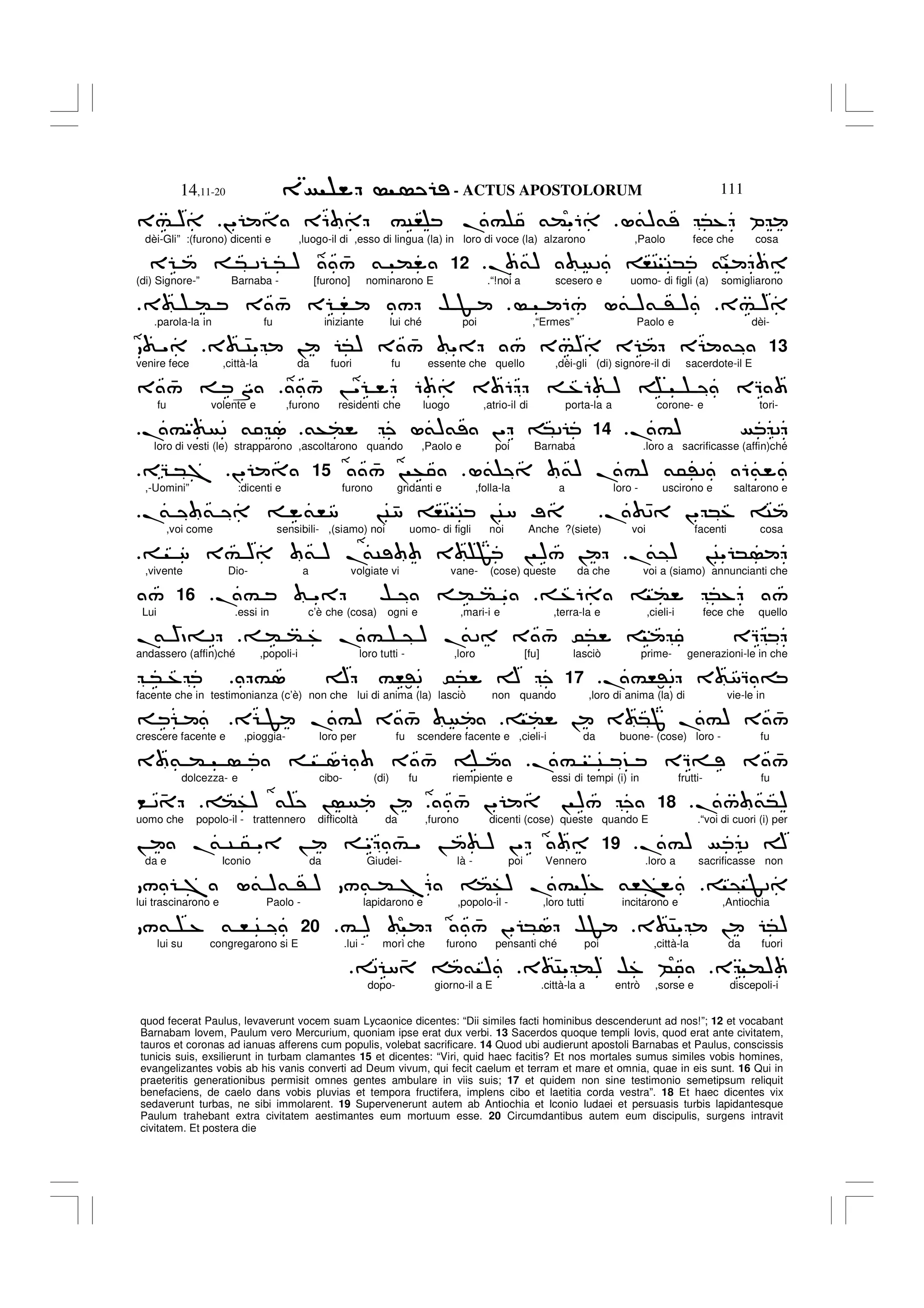 - ACTUS APOSTOLORUM
14,11-20 111
quod fecerat Paulus, levaverunt vocem suam Lycaonice dicentes: “Dii similes facti hominibus descenderunt ad nos!”; 12 et vocabant
Barnabam Iovem, Paulum vero Mercurium, quoniam ipse erat dux verbi. 13 Sacerdos quoque templi Iovis, quod erat ante civitatem,
tauros et coronas ad ianuas afferens cum populis, volebat sacrificare. 14 Quod ubi audierunt apostoli Barnabas et Paulus, conscissis
tunicis suis, exsilierunt in turbam clamantes 15 et dicentes: “Viri, quid haec facitis? Et nos mortales sumus similes vobis homines,
evangelizantes vobis ab his vanis converti ad Deum vivum, qui fecit caelum et terram et mare et omnia, quae in eis sunt. 16 Qui in
praeteritis generationibus permisit omnes gentes ambulare in viis suis; 17 et quidem non sine testimonio semetipsum reliquit
benefaciens, de caelo dans vobis pluvias et tempora fructifera, implens cibo et laetitia corda vestra”. 18 Et haec dicentes vix
sedaverunt turbas, ne sibi immolarent. 19 Supervenerunt autem ab Antiochia et Iconio Iudaei et persuasis turbis lapidantesque
Paulum trahebant extra civitatem aestimantes eum mortuum esse. 20 Circumdantibus autem eum discipulis, surgens intravit
civitatem. Et postera die
L&)& *% P
!" E6 #C, .# &("6
3# )
dèi-Gli” :(furono) dicenti e ,luogo-il di ,esso di lingua (la) in loro di voce (la) alzarono ,Paolo fece che cosa
. &) 2 ,C C* &
.
12
E * 2 * ) 4
/ & (
(di) Signore-” Barnaba - [furono] nominarono E .“!noi a scesero e uomo- di figli (a) somigliarono
3# )
6/ L& )& ' )
3 ( 3 4
/ E , / $ F
.
.parola-la in fu iniziante lui ché poi ,“Ermes” Paolo e dèi-
13
3 4C" ! *) 3 4
/ " / 3#) E E &
"
venire fece ,città-la da fuori fu essente che quello ,dèi-gli (di) signore-il di sacerdote-il E
4
/ ! " 6 3 6 %6 ) EQ
3 4
/ S
fu volente e ,furono residenti che luogo ,atrio-il di porta-la a corone- e tori-
.#) 2
.
14
&+( L&)& !" *2
.#" 2 & 1
loro di vesti (le) strapparono ,ascoltarono quando ,Paolo e poi Barnaba .loro a sacrificasse (affin)ché
L& &) .#) &5'2 6&
4
/ ! +
15
!"
EG *7
,-Uomini” :dicenti e furono gridanti e ,folla-la a loro - uscirono e saltarono e
. 42 !" *% C
.
& & &,8 !C48 ,C C !C8 ;
,voi come sensibili- ,(siamo) noi uomo- di figli noi Anche ?(siete) voi facenti cosa
.
&@) !C" *
8 3# ) & ) .
&C 3 F ! )/ !
,vivente Dio- a volgiate vi vane- (cose) queste da che voi a (siamo) annuncianti che
%6 ( *% /
.# " $ ( ( "
16
/
Lui .essi in c’è che (cosa) ogni e ,mari-i e ,terra-la e ,cieli-i fece che quello
( ( % .# @ ) .
&2 3 4
/ 0* EQ
.
&
4
)D= 2
andassero (affin)ché ,popoli-i loro tutti - ,loro [fu] lasciò prime- generazioni-le in che
.#,:'2 3 8Q =
17
#1 A #,:'2 0* A
* %
facente che in testimonianza (c’è) non che lui di anima (la) lasciò non quando ,loro di anima (la) di vie-le in
( ! 3 *J .#) 3 4
/
E F .#) 3 4
/
crescere facente e ,pioggia- loro per fu scendere facente e ,cieli-i da buone- (cose) loro - fu
.# C ? EQ= 3 4
/
3 & ( 16 3 4
/
dolcezza- e cibo- (di) fu riempiente e essi di tempi (i) in frutti- fu
./ &*)
.
18
4
/ !" ! )/
(+) & ! !
< 2 4
uomo che popolo-il - trattennero difficoltà da ,furono dicenti (cose) queste quando E .“voi di cuori (i) per
.#) 2 A
.
19
! .
& C 5 " ! " 4
# " ! ) !"
da e Iconio da Giudei- là - poi Vennero .loro a sacrificasse non
@ F2
/ 7 L& )& ' ) /& ( 76 (+) .# % &,>
lui trascinarono e Paolo - lapidarono e ,popolo-il - ,loro tutti incitarono e ,Antiochia
3 4C" ! *)
# ) 4
/ !" *1 $F
20
/& % & , C
lui su congregarono si E .lui - morì che furono pensanti ché poi ,città-la da fuori
E ()
3 4C" () $% B
2 8 4 & )
dopo- giorno-il a E .città-la a entrò ,sorse e discepoli-i
 