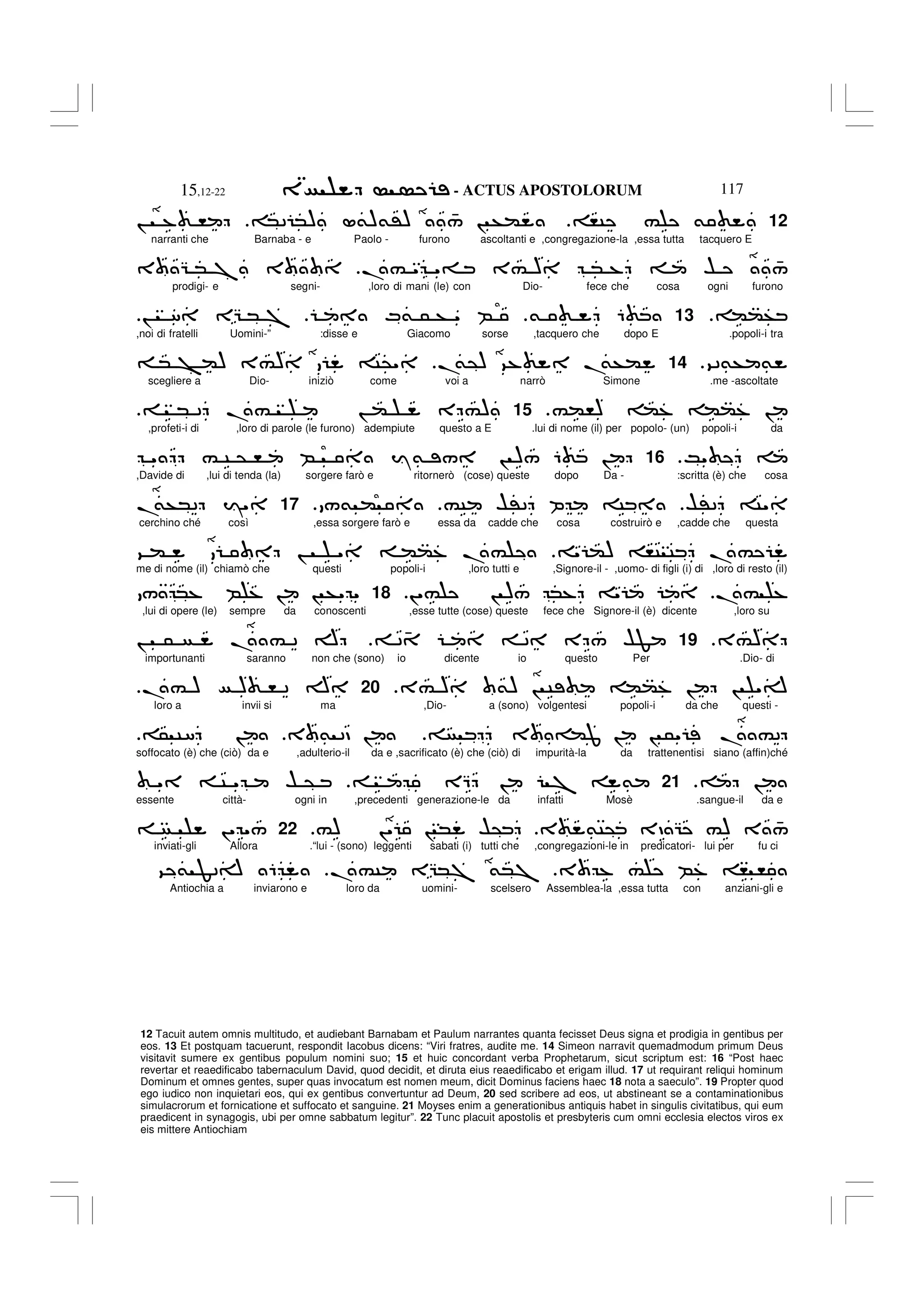 - ACTUS APOSTOLORUM
15,12-22 117
12 Tacuit autem omnis multitudo, et audiebant Barnabam et Paulum narrantes quanta fecisset Deus signa et prodigia in gentibus per
eos. 13 Et postquam tacuerunt, respondit Iacobus dicens: “Viri fratres, audite me. 14 Simeon narravit quemadmodum primum Deus
visitavit sumere ex gentibus populum nomini suo; 15 et huic concordant verba Prophetarum, sicut scriptum est: 16 “Post haec
revertar et reaedificabo tabernaculum David, quod decidit, et diruta eius reaedificabo et erigam illud. 17 ut requirant reliqui hominum
Dominum et omnes gentes, super quas invocatum est nomen meum, dicit Dominus faciens haec 18 nota a saeculo”. 19 Propter quod
ego iudico non inquietari eos, qui ex gentibus convertuntur ad Deum, 20 sed scribere ad eos, ut abstineant se a contaminationibus
simulacrorum et fornicatione et suffocato et sanguine. 21 Moyses enim a generationibus antiquis habet in singulis civitatibus, qui eum
praedicent in synagogis, ubi per omne sabbatum legitur”. 22 Tunc placuit apostolis et presbyteris cum omni ecclesia electos viros ex
eis mittere Antiochiam
12
,C # &
*2 *) L&)&') 4
/ ! +(
! % ,
narranti che Barnaba - e Paolo - furono ascoltanti e ,congregazione-la ,essa tutta tacquero E
.# " "= 3# ) * % $ 4
/
3 G * 7 3
prodigi- e segni- ,loro di mani (le) con Dio- fece che cosa ogni furono
((+
13
& 6
M& 5 + " B
! 8 EG * 7
,noi di fratelli Uomini-” :disse e Giacomo sorse ,tacquero che dopo E .popoli-i tra
92&+ &
.
14
.
&@) 9% .
&+(
* > () 3#) C@"
scegliere a Dio- iniziò come voi a narrò Simone .me -ascoltate
#(,) (% ((% !
.
15
* 2 .# ! ( E #)
,profeti-i di ,loro di parole (le furono) adempiute questo a E .lui di nome (il) per popolo- (un) popoli-i da
K"
.
16
" # C @ , B Y& / ! )/ 6 !
,Davide di ,lui di tenda (la) sorgere farò e ritornerò (cose) queste dopo Da - :scritta (è) che cosa
$'2 C"
#C $'2 P C
/& (
17
.
&+*2 I"
cerchino ché così ,essa sorgere farò e essa da cadde che cosa costruirò e ,cadde che questa
" () ,C C .#
9 ( ! " ((% .#
me di nome (il) chiamò che questi popoli-i ,loro tutti e ,Signore-il - ,uomo- di figli (i) di ,loro di resto (il)
.# %
!"# ! )/ *% "
18
/ *% B % ! ! +" "
,lui di opere (le) sempre da conoscenti ,esse tutte (cose) queste fece che Signore-il (è) dicente ,loro su
3#)
.
19
2 4 2 E / $F
! 5 . # 2 A
importunanti saranno non che (sono) io dicente io questo Per .Dio- di
3# ) &) ! C ((% ! ! "A
.
20
.# ) ) , 2 A
loro a invii si ma ,Dio- a (sono) volgentesi popoli-i da che questi -
3 =(J ! ! 5" . #2
3 & 2D !
5 C8 !
soffocato (è) che (ciò) da e ,adulterio-il da e ,sacrificato (è) che (ciò) di impurità-la da trattenentisi siano (affin)ché
!
.
21
EQ ! 7 &
" C " $ @
essente città- ogni in ,precedenti generazione-le da infatti Mosè .sangue-il da e
3 &C@ 3D G #) 3 4
/
#) !" ! * $@
22
!" "/
inviati-gli Allora .“lui - (sono) leggenti sabati (i) tutti che ,congregazioni-le in predicatori- lui per fu ci
3 % # B% , ,
.#C EG*7 &*7
9 & F2A 6
Antiochia a inviarono e loro da uomini- scelsero Assemblea-la ,essa tutta con anziani-gli e
 