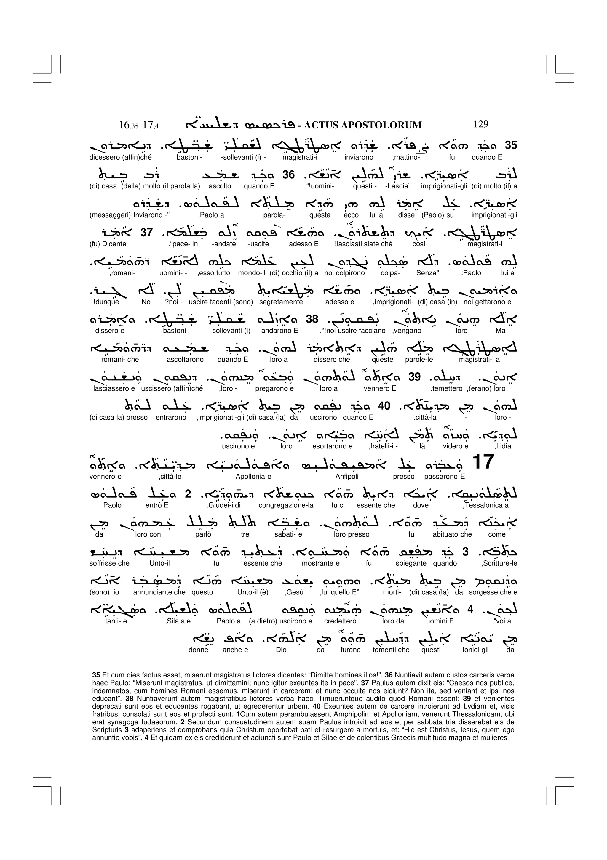 - ACTUS APOSTOLORUM
16,35-17,4 129
35 Et cum dies factus esset, miserunt magistratus lictores dicentes: “Dimitte homines illos!”. 36 Nuntiavit autem custos carceris verba
haec Paulo: “Miserunt magistratus, ut dimittamini; nunc igitur exeuntes ite in pace”. 37 Paulus autem dixit eis: “Caesos nos publice,
indemnatos, cum homines Romani essemus, miserunt in carcerem; et nunc occulte nos eiciunt? Non ita, sed veniant et ipsi nos
educant”. 38 Nuntiaverunt autem magistratibus lictores verba haec. Timueruntque audito quod Romani essent; 39 et venientes
deprecati sunt eos et educentes rogabant, ut egrederentur urbem. 40 Exeuntes autem de carcere introierunt ad Lydiam et, visis
fratribus, consolati sunt eos et profecti sunt. 1Cum autem perambulassent Amphipolim et Apolloniam, venerunt Thessalonicam, ubi
erat synagoga Iudaeorum. 2 Secundum consuetudinem autem suam Paulus introivit ad eos et per sabbata tria disserebat eis de
Scripturis 3 adaperiens et comprobans quia Christum oportebat pati et resurgere a mortuis, et: “Hic est Christus, Iesus, quem ego
annuntio vobis”. 4 Et quidam ex eis crediderunt et adiuncti sunt Paulo et Silae et de colentibus Graecis multitudo magna et mulieres
35
E S 3 /
F * 9 5,) >JGF1 6
. = 2
dicessero (affin)ché bastoni- -sollevanti (i) - magistrati-i inviarono ,mattino- fu quando E
EG 1 M )
,2 4 ! )#)
.
36
M6 T (
(di) casa (della) molto (il parola la) ascoltò quando E .“!uomini- questi - -Lascia” :imprigionati-gli (di) molto (il) a
EG 1
L& )& ' ) 3 E / / #) $%
6
(messaggeri) Inviarono -” :Paolo a parola- questa ecco lui a disse (Paolo) su imprigionati-gli
>JGF1
.6 I"
( , &)D & & /
.
37
(fu) Dicente .“pace- in -andate ,-uscite adesso E !lasciasti siate ché così magistrati-i
L&)& #)
4
/Q ,24A # ( % ! +) . >2 & @1 A
,romani- uomini- - ,esso tutto mondo-il (di) occhio (il) a noi colpirono colpa- Senza” :Paolo lui a
EG 1 .
& 6
! ) ! 5' "= ,F /
7 A
!dunque No ?noi - uscire facenti (sono) segretamente adesso e ,imprigionati- (di) casa (in) noi gettarono e
! 2& 5 '2 . =2 .
&2/ A
.
38
F * 9 5 & )D
dissero e bastoni- -sollevanti (i) andarono E .“!noi uscire facciano ,vengano loro Ma
.#) ! )/ >J F1A
4
/Q & + (
romani- che ascoltarono quando E .loro a dissero che queste parole-le magistrati-i a
.
&2
& 8
.
39
.#C &+ ./ &)
.
& C , 2 .
&5'2
lasciassero e uscissero (affin)ché ,loro - pregarono e loro a vennero E .temettero ,(erano) loro
3 4C" ! .#)
.
40
EG 1 ! &5'2
& ) & %
(di casa la) presso entrarono ,imprigionati-gli (di) casa (la) da uscirono quando E .città-la - loro -
" &)
.
&2 = 8A ! ?8
&5'2
.
.uscirono e loro esortarono e ,fratelli-i - là videro e ,Lidia
17
3 C " 2& )& )& ' ' $% *%
vennero e ,città-le Apollonia e Anfipoli presso passarono E
5 2& 1 )
" 4
#" 3 &C 3 4
/ " @"
2
L& )& $ %
Paolo entrò E .Giudei-i di congregazione-la fu ci essente che dove ,Tessalonica a
3 4
/ + C@"
./ & )
! .# ( % $ ) *
da loro con parlò tre sabati- e ,loro presso fu abituato che come
3
3& 3 4
/ 0,'
< 2 , 3 4
/ " %
soffrisse che Unto-il fu essente che mostrante e fu spiegante quando ,Scritture-le
3 ! P&52
2 4 * 2/ , -&," &" /
(sono) io annunciante che questo Unto-il (è) ,Gesù ,lui quello E” .morti- (di) casa (la) da sorgesse che e
.
&@)
.
4
,) L&)&') &'52 &C("/ .#C ! ,24
3= >1
tanti- e ,Sila a e Paolo a (a dietro) uscirono e credettero loro da uomini E .“voi a
3#) ! 4
/ ! 8 ! " 2&" !
,2 ;
donne- anche e Dio- da furono tementi che questi Ionici-gli da
.
.
 