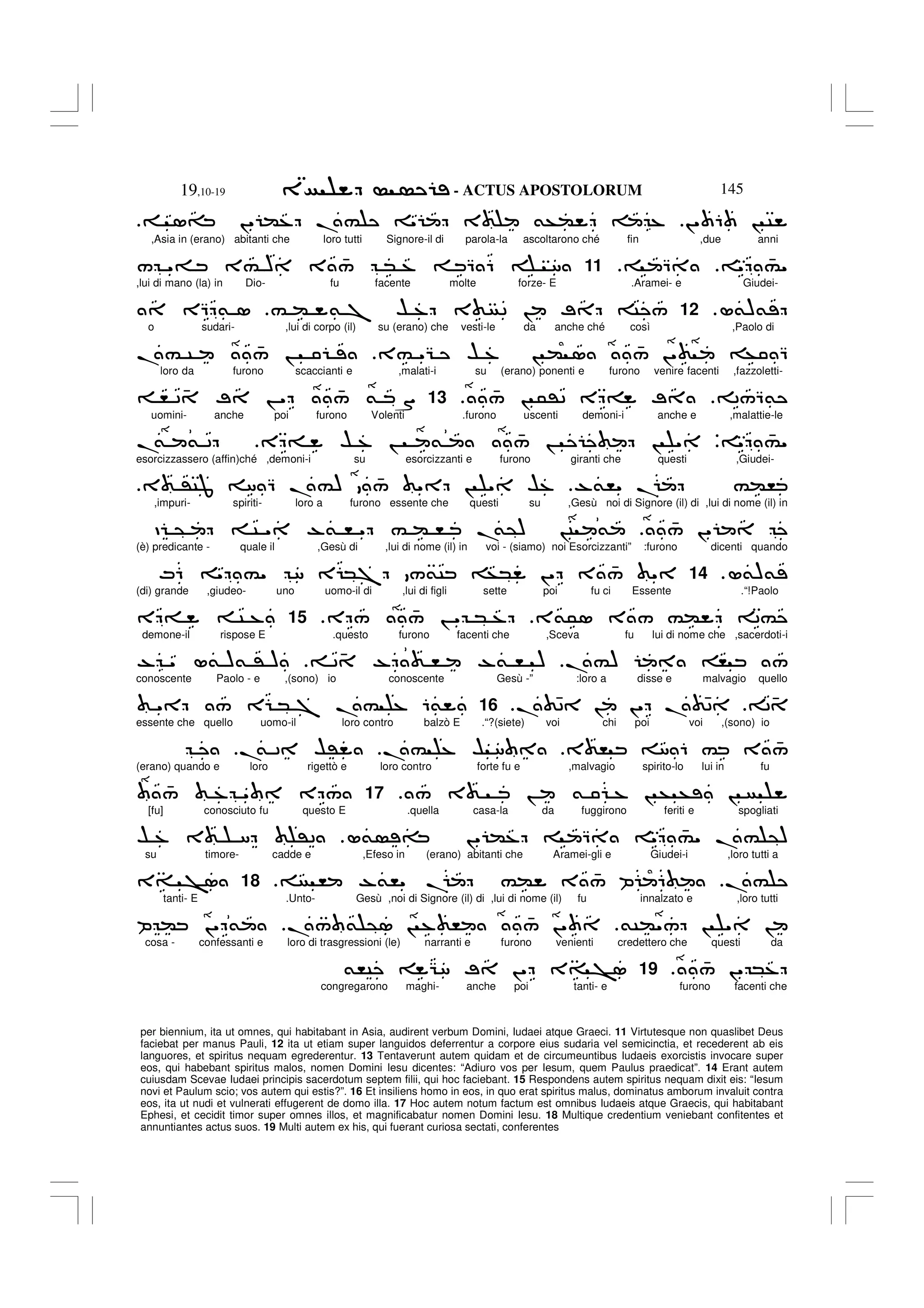 - ACTUS APOSTOLORUM
19,10-19 145
per biennium, ita ut omnes, qui habitabant in Asia, audirent verbum Domini, Iudaei atque Graeci. 11 Virtutesque non quaslibet Deus
faciebat per manus Pauli, 12 ita ut etiam super languidos deferrentur a corpore eius sudaria vel semicinctia, et recederent ab eis
languores, et spiritus nequam egrederentur. 13 Tentaverunt autem quidam et de circumeuntibus Iudaeis exorcistis invocare super
eos, qui habebant spiritus malos, nomen Domini Iesu dicentes: “Adiuro vos per Iesum, quem Paulus praedicat”. 14 Erant autem
cuiusdam Scevae Iudaei principis sacerdotum septem filii, qui hoc faciebant. 15 Respondens autem spiritus nequam dixit eis: “Iesum
novi et Paulum scio; vos autem qui estis?”. 16 Et insiliens homo in eos, in quo erat spiritus malus, dominatus amborum invaluit contra
eos, ita ut nudi et vulnerati effugerent de domo illa. 17 Hoc autem notum factum est omnibus Iudaeis atque Graecis, qui habitabant
Ephesi, et cecidit timor super omnes illos, et magnificabatur nomen Domini Iesu. 18 Multique credentium veniebant confitentes et
annuntiantes actus suos. 19 Multi autem ex his, qui fuerant curiosa sectati, conferentes
!" 6 ! C
1= !" (% .# " 3 &+( %
,Asia in (erano) abitanti che loro tutti Signore-il di parola-la ascoltarono ché fin ,due anni
" 4
#"
Q
11
/ "= 3# ) 3 4
/ * % Q 6 8
,lui di mano (la) in Dio- fu facente molte forze- E .Aramei- e Giudei-
L&)&
12
# ( & 7 $ % 3 2 ! ; C /
EQ & 1
o sudari- ,lui di corpo (il) su (erano) che vesti-le da anche ché così ,Paolo di
3# "G $ % ! ( 1 4
/ !" + Q
.# C 4
/ !
loro da furono scaccianti e ,malati-i su (erano) ponenti e furono venire facenti ,fazzoletti-
2/Q&
4
/ ! 5'2 E = ;
.
13
, 2 4 ; ! " 4
/ & S
uomini- anche poi furono Volenti .furono uscenti demoni-i anche e ,malattie-le
" 4
#"
V
E = $ % ! & 4
/ ! ! "
.
& & 2
esorcizzassero (affin)ché ,demoni-i su esorcizzanti e furono giranti che questi ,Giudei-
-&," . #(,
3 'CJ 8 Q .#) 4
/ " ! " $%
,impuri- spiriti- loro a furono essente che questi su ,Gesù noi di Signore (il) di ,lui di nome (il) in
4
/ !"
D @ C " -& , " # ( , .
&@) !C &
(è) predicante - quale il ,Gesù di ,lui di nome (il) in voi - (siamo) noi Esorcizzanti” :furono dicenti quando
L&)&
.
14
M6 " #" 8 E *7 /&C +* !" 3 4
/ "
(di) grande ,giudeo- uno uomo-il di ,lui di figli sette poi fu ci Essente .“!Paolo
3&51 3 / #( 2#
E / 4
/ ! " * %
.
15
E = C %
demone-il rispose E .questo furono facenti che ,Sceva fu lui di nome che ,sacerdoti-i
.#) , /
2 4 - , -& , )
- " L& )& ' )
conoscente Paolo - e ,(sono) io conoscente Gesù -” :loro a disse e malvagio quello
24
. 42 ! !" . 42
.
16
" / E * 7 .# % 6&
essente che quello uomo-il loro contro balzò E .“?(siete) voi chi poi voi ,(sono) io
3 , 8 6 # 3 4
/
.# % $ 8
.
& 2 $'
(erano) quando e loro rigettò e loro contro forte fu e ,malvagio spirito-lo lui in fu
/ 3 ! & % ! + + !
17
4
/ % " E /
[fu] conosciuto fu questo E .quella casa-la da fuggirono feriti e spogliati
L& = !" (% Q " 4
#" .# @)
$ % 3 8 '2
su timore- cadde e ,Efeso in (erano) abitanti che Aramei-gli e Giudei-i ,loro tutti a
.#
, -&," . #( 3 4
/ P 6
.
18
3= >1
tanti- E .Unto- Gesù ,noi di Signore (il) di ,lui di nome (il) fu innalzato e ,loro tutti
&C("/ ! " !
./ & @1 ! % , 4
/ !"
P ( !" &
cosa - confessanti e loro di trasgressioni (le) narranti e furono venienti credettero che questi da
4
/ !" *%
.
19
&,C G8 ; !" 3= >1
congregarono maghi- anche poi tanti- e furono facenti che
 