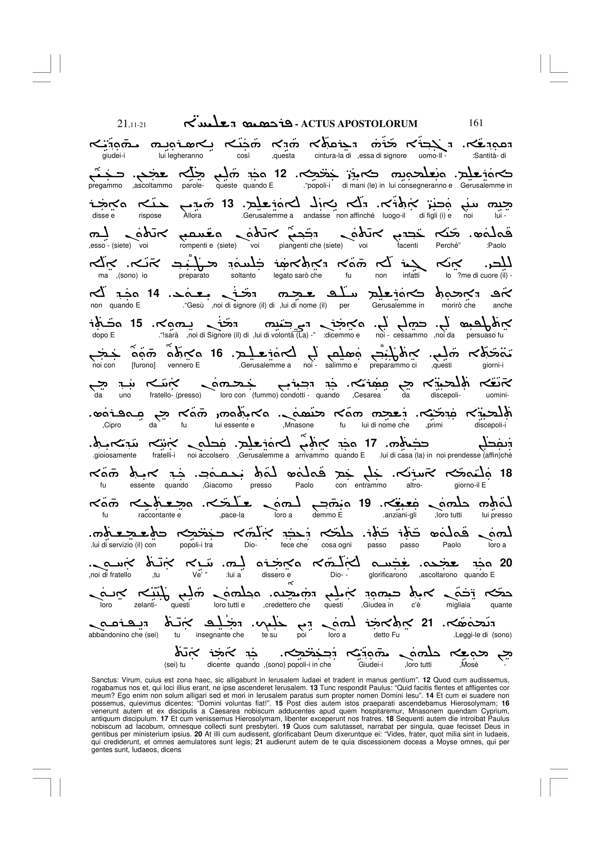 - ACTUS APOSTOLORUM
21,11-21 161
Sanctus: Virum, cuius est zona haec, sic alligabunt in Ierusalem Iudaei et tradent in manus gentium”. 12 Quod cum audissemus,
rogabamus nos et, qui loci illius erant, ne ipse ascenderet Ierusalem. 13 Tunc respondit Paulus: “Quid facitis flentes et affligentes cor
meum? Ego enim non solum alligari sed et mori in Ierusalem paratus sum propter nomen Domini Iesu”. 14 Et cum ei suadere non
possemus, quievimus dicentes: “Domini voluntas fiat!”. 15 Post dies autem istos praeparati ascendebamus Hierosolymam; 16
venerunt autem et ex discipulis a Caesarea nobiscum adducentes apud quem hospitaremur, Mnasonem quendam Cyprium,
antiquum discipulum. 17 Et cum venissemus Hierosolymam, libenter exceperunt nos fratres. 18 Sequenti autem die introibat Paulus
nobiscum ad Iacobum, omnesque collecti sunt presbyteri. 19 Quos cum salutasset, narrabat per singula, quae fecisset Deus in
gentibus per ministerium ipsius. 20 At illi cum audissent, glorificabant Deum dixeruntque ei: “Vides, frater, quot milia sint in Iudaeis,
qui crediderunt, et omnes aemulatores sunt legis; 21 audierunt autem de te quia discessionem doceas a Moyse omnes, qui per
gentes sunt, Iudaeos, dicens
&
" 4
# " # 2 1= 2 C / E / 3 % / E *7
giudei-i lui legheranno così ,questa cintura-la di ,essa di signore uomo-Il - :Santità- di
B 6 =
((% "= #2&( ,2
12
!+( ! )/
! +
pregammo ,ascoltammo parole- queste quando E .“popoli-i di mani (le) in lui consegneranno e Gerusalemme in
E6 9C !C8 #C
B 6 A HD=2 A
13
C % ! " "/
disse e rispose Allora .Gerusalemme a andasse non affinché luogo-il di figli (i) e noi lui -
L&)&
# ) . 42 ! 5 . 42 ! @ . 42 !" *% C
,esso - (siete) voi rompenti e (siete) voi piangenti che (siete) voi facenti Perché” :Paolo
9* )
2 4 K F & 1 3 4
/ A 7 2
A
ma ,(sono) io preparato soltanto legato sarò che fu non infatti Io ?me di cuore (il) -
-& , " . # ( R 8 B 6 = & ;
.
14
A
non quando E .“Gesù ,noi di signore (il) di ,lui di nome (il) per Gerusalemme in morirò che anche
!) 'J
!) !)#
3 # 2 . #C S .
15
6
dopo E .“!sarà ,noi di Signore (il) di ,lui di volontà (La) -” :dicemmo e noi - cessammo ,noi da persuaso fu
! )/ 3 &"
B 6 A !) !5 1 !* J
.
16
! ( % 4
/
noi con [furono] vennero E .Gerusalemme a noi - salimmo e preparammo ci ,questi giorni-i
" ! E () ,2 4
! 8 8 .# ( % ! "
da uno fratello- (presso) loro con (fummo) condotti - quando ,Cesarea da discepoli- uomini-
E ()
.
& C 3 / #(
L & ! 3 4
/ / "
,Cipro da fu lui essente e ,Mnasone fu lui di nome che ,primi discepoli-i
/ * ! *52
17
B 6 A !"
"=" 8 8 .
& *
.
.gioiosamente fratelli-i noi accolsero ,Gerusalemme a arrivammo quando E .lui di casa (la) in noi prendesse (affin)ché
18
2 8 4 & )
M& 5 +" &) L&)& B% ! %
3 4
/ "
fu essente quando ,Giacomo presso Paolo con entrammo altro- giorno-il E
, , .# / &)
19
( .# ) ! 4
#"
3 4
/ % ,
fu raccontante e ,pace-la loro a demmo E .anziani-gli ,loro tutti lui presso
6 6 L&)& .#)
/ , ( ((+ 3#) *% (
.lui di servizio (il) con popoli-i tra Dio- fece che cosa ogni passo passo Paolo loro a
20
&+(
# ) 3# )A & *
.
& 8 42 3? 8
,noi di fratello ,tu Ve’ ” :lui a dissero e Dio- - glorificarono ,ascoltarono quando E
&C("/ ! " # " .
& Q (
.
& 2 CCJ ! )/ .#
loro zelanti- questi loro tutti e ,credettero che questi ,Giudea in c’è migliaia quante
1&(2
.
21
I % !" .#)
.
& ' 2 42 R
abbandonino che (sei) tu insegnante che te su poi loro a detto Fu .Leggi-le di (sono)
((+ " 4
#" . # & !
42
(sei) tu dicente quando ,(sono) popoli-i in che Giudei-i ,loro tutti ,Mosè -
 