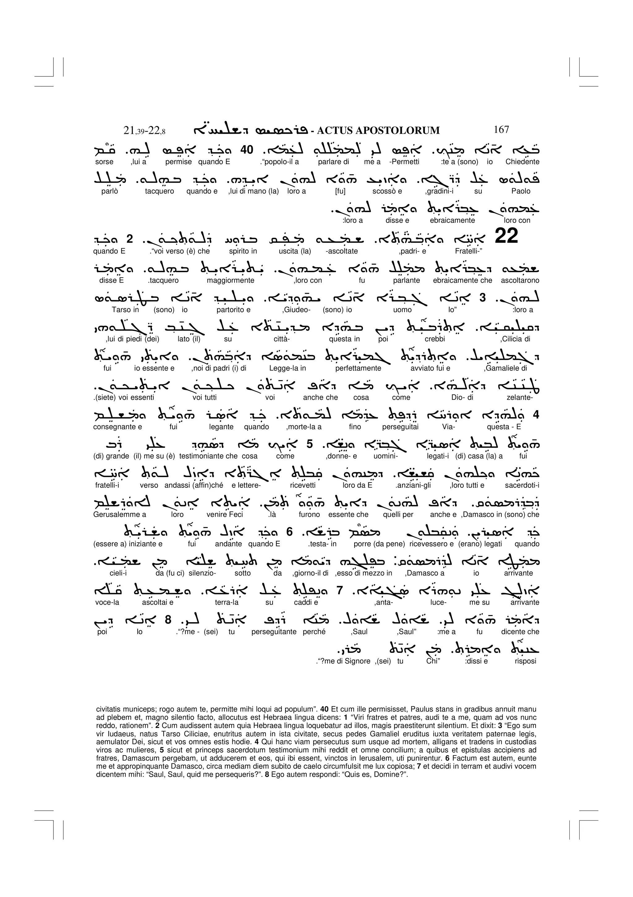 - ACTUS APOSTOLORUM
21,39-22,8 167
civitatis municeps; rogo autem te, permitte mihi loqui ad populum”. 40 Et cum ille permisisset, Paulus stans in gradibus annuit manu
ad plebem et, magno silentio facto, allocutus est Hebraea lingua dicens: 1 “Viri fratres et patres, audi te a me, quam ad vos nunc
reddo, rationem”. 2 Cum audissent autem quia Hebraea lingua loquebatur ad illos, magis praestiterunt silentium. Et dixit: 3 “Ego sum
vir Iudaeus, natus Tarso Ciliciae, enutritus autem in ista civitate, secus pedes Gamaliel eruditus iuxta veritatem paternae legis,
aemulator Dei, sicut et vos omnes estis hodie. 4 Qui hanc viam persecutus sum usque ad mortem, alligans et tradens in custodias
viros ac mulieres, 5 sicut et princeps sacerdotum testimonium mihi reddit et omne concilium; a quibus et epistulas accipiens ad
fratres, Damascum pergebam, ut adducerem et eos, qui ibi essent, vinctos in Ierusalem, uti punirentur. 6 Factum est autem, eunte
me et appropinquante Damasco, circa mediam diem subito de caelo circumfulsit me lux copiosa; 7 et decidi in terram et audivi vocem
dicentem mihi: “Saul, Saul, quid me persequeris?”. 8 Ego autem respondi: “Quis es, Domine?”.
IC 2 4 +
(+) & (() 9)
.
40
# )
B
sorse ,lui a permise quando E .“popolo-il a parlare di me a -Permetti :te a (sono) io Chiedente
7Q $% L&)&
/ " .#) 3 4
/ T"D
& )#
$
parlò tacquero quando e ,lui di mano (la) loro a [fu] scossò e ,gradini-i su Paolo
. #) " *% .#(%
.
:loro a disse e ebraicamente loro con
22
3 # 8
.
& & ) [ 0 ' & + (
.
2
quando E .“voi verso (è) che spirito in uscita (la) -ascoltate ,padri- e Fratelli-”
.# ( % 3 4
/ $ ( " *% &+(
& )# " " "
disse E .tacquero maggiormente ,loro con fu parlante ebraicamente che ascoltarono
.# )
.
3
" 4
# " 2 4 E * 7 2
L& 1 F 2 4 "
Tarso in (sono) io partorito e ,Giudeo- (sono) io uomo Io” :loro a
5
/& 7Q K 4C 7 $ % 3 4C " E # ! " 6
,lui di piedi (dei) lato (il) su città- questa in poi crebbi ,Cilicia di
$"= (7
. # 1&(C " (7 " 6
" 4
/ "
fui io essente e ,noi di padri (i) di Legge-la in perfettamente avviato fui e ,Gamaliele di
3# ) C C J
.
& @ " " .
& @ . 42 ; I "
.
.(siete) voi essenti voi tutti voi anche che cosa come Dio- di zelante-
4
3 & () % 6 86 E #)
B , " 4
/ 1
consegnante e fui legante quando ,morte-la a fino perseguitai Via- questa - E
,2 EG*7 EG 1 *) " 4
/
5
M6 9 % #1 I"
(di) grande (il) me su (è) testimoniante che cosa come ,donne- e uomini- legati-i (di) casa (la) a fui
, , .# 2#
8 & ) HD 3 G7 * .#C
fratelli-i verso andassi (affin)ché e lettere- ricevetti loro da E .anziani-gli ,loro tutti e sacerdoti-i
O& 6
! 4
/ " .
&2#) ;
B 6 A .
&2 3 "
Gerusalemme a loro venire Feci .là furono essente che quelli per anche e ,Damasco in (sono) che
!" 1
B .
& *52
6
" " 4
/ HD
(essere a) iniziante e fui andante quando E .testa- in porre (da pene) ricevessero e (erano) legati quando
O& 6 ) 24 F(
V
( ! 8 ! &" #> '
cieli-i da (fu ci) silenzio- sotto da ,giorno-il di ,esso di mezzo in ,Damasco a io arrivante
3= >1 E6/&2 9 % ^)D
.
7
%6 $ % '2
+ (
voce-la ascoltai e terra-la su caddi e ,anta- luce- me su arrivante
9) 3 4
/
H = H =
9 ) 42 ; 6 C
.
8
! " 2
poi Io .“?me - (sei) tu perseguitante perché ,Saul ,Saul” :me a fu dicente che
C%
42 !
.“?me di Signore ,(sei) tu Chi” :dissi e risposi
 