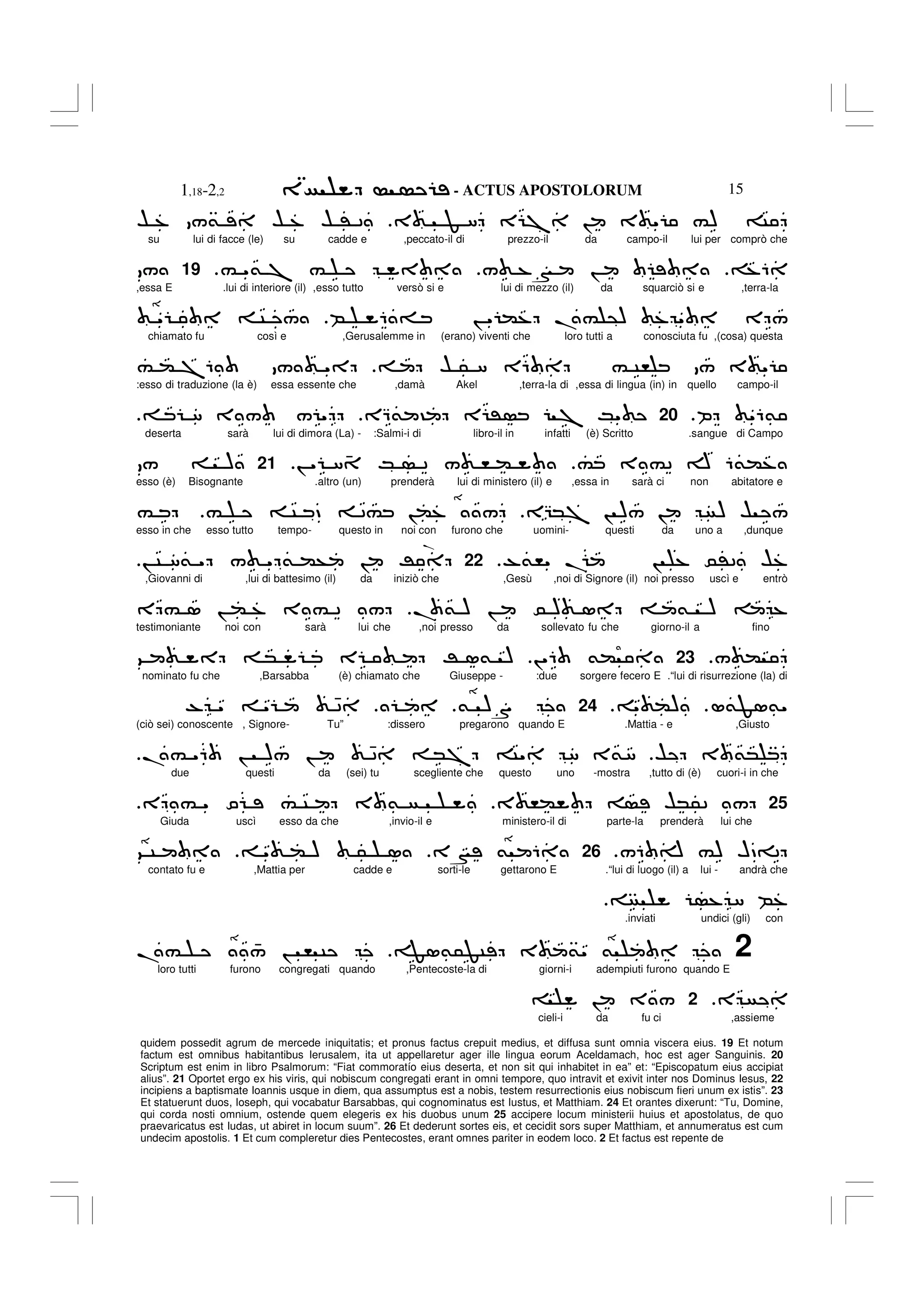 - ACTUS APOSTOLORUM
1,18-2,2 15
quidem possedit agrum de mercede iniquitatis; et pronus factus crepuit medius, et diffusa sunt omnia viscera eius. 19 Et notum
factum est omnibus habitantibus Ierusalem, ita ut appellaretur ager ille lingua eorum Aceldamach, hoc est ager Sanguinis. 20
Scriptum est enim in libro Psalmorum: “Fiat commoratío eius deserta, et non sit qui inhabitet in ea” et: “Episcopatum eius accipiat
alius”. 21 Oportet ergo ex his viris, qui nobiscum congregati erant in omni tempore, quo intravit et exivit inter nos Dominus Iesus, 22
incipiens a baptismate Ioannis usque in diem, qua assumptus est a nobis, testem resurrectionis eius nobiscum fieri unum ex istis”. 23
Et statuerunt duos, Ioseph, qui vocabatur Barsabbas, qui cognominatus est Iustus, et Matthiam. 24 Et orantes dixerunt: “Tu, Domine,
qui corda nosti omnium, ostende quem elegeris ex his duobus unum 25 accipere locum ministerii huius et apostolatus, de quo
praevaricatus est Iudas, ut abiret in locum suum”. 26 Et dederunt sortes eis, et cecidit sors super Matthiam, et annumeratus est cum
undecim apostolis. 1 Et cum compleretur dies Pentecostes, erant omnes pariter in eodem loco. 2 Et factus est repente de
3 F 8 E 7 ! 3 " #) C
$ % /& $ % $ ' 2
su lui di facce (le) su cadde e ,peccato-il di prezzo-il da campo-il lui per comprò che
%6
/ %N !
# "& 7 #
.
19
/
,essa E .lui di interiore (il) ,esso tutto versò si e lui di mezzo (il) da squarciò si e ,terra-la
B 6 = ! " (% .# @) % " E /
" C /
chiamato fu così e ,Gerusalemme in (erano) viventi che loro tutti a conosciuta fu ,(cosa) questa
$ 5 8 E6 # C, / 3 "
# ( 76 / "
:esso di traduzione (la è) essa essente che ,damà Akel ,terra-la di ,essa di lingua (in) in quello campo-il
P "6&
.
20
EQ& ? E ' 7 K"
8 3 / / "
deserta sarà lui di dimora (La) - :Salmi-i di libro-il in infatti (è) Scritto .sangue di Campo
# 3 #2 A 6&(%
! " 8 4 K 2 / , (
21
/ )
esso (è) Bisognante .altro (un) prenderà lui di ministero (il) e ,essa in sarà ci non abitatore e
EG*7 ! )/ ! ) $ /
# C D 2# !(% /
#
esso in che esso tutto tempo- questo in noi con furono che uomini- questi da uno a ,dunque
-&," . ! % 0'2 $%
22
! C 8& " / " & (+ ! R
,Giovanni di ,lui di battesimo (il) da iniziò che ,Gesù ,noi di Signore (il) noi presso uscì e entrò
. & ) ! 0 ) 1 & ) %
E # 1 ! ( % 3 # 2 /
testimoniante noi con sarà lui che ,noi presso da sollevato fu che giorno-il a fino
/ (
23
!"6 &(
9 * E R 1& )
nominato fu che ,Barsabba (è) chiamato che Giuseppe - :due sorgere fecero E .“lui di risurrezione (la) di
L&F1&"
" ()
.
24
& )S
- " " 42
(ciò sei) conoscente , Signore- Tu” :dissero pregarono quando E .Mattia - e ,Giusto
$ 3 &*
.# "6 ! )/ ! 42 *7 C" 8 3&8
due questi da (sei) tu scegliente che questo uno -mostra ,tutto di (è) cuori-i in che
25
3 ,( $*52 /
E # " O # C 3 &
Giuda uscì esso da che ,invio-il e ministero-il di parte-la prenderà lui che
/6 A #) HD=2
.
26
3N & 6
" ( ) 5 1
9 C
contato fu e ,Mattia per cadde e sorti-le gettarono E .“lui di luogo (il) a lui - andrà che
% 8 B%
.inviati undici (gli) con
2
F1&5FC 3 &" &
.# 4
/ ! , C
loro tutti furono congregati quando ,Pentecoste-la di giorni-i adempiuti furono quando E
E
2
! 3 /
cieli-i da fu ci ,assieme
.
 