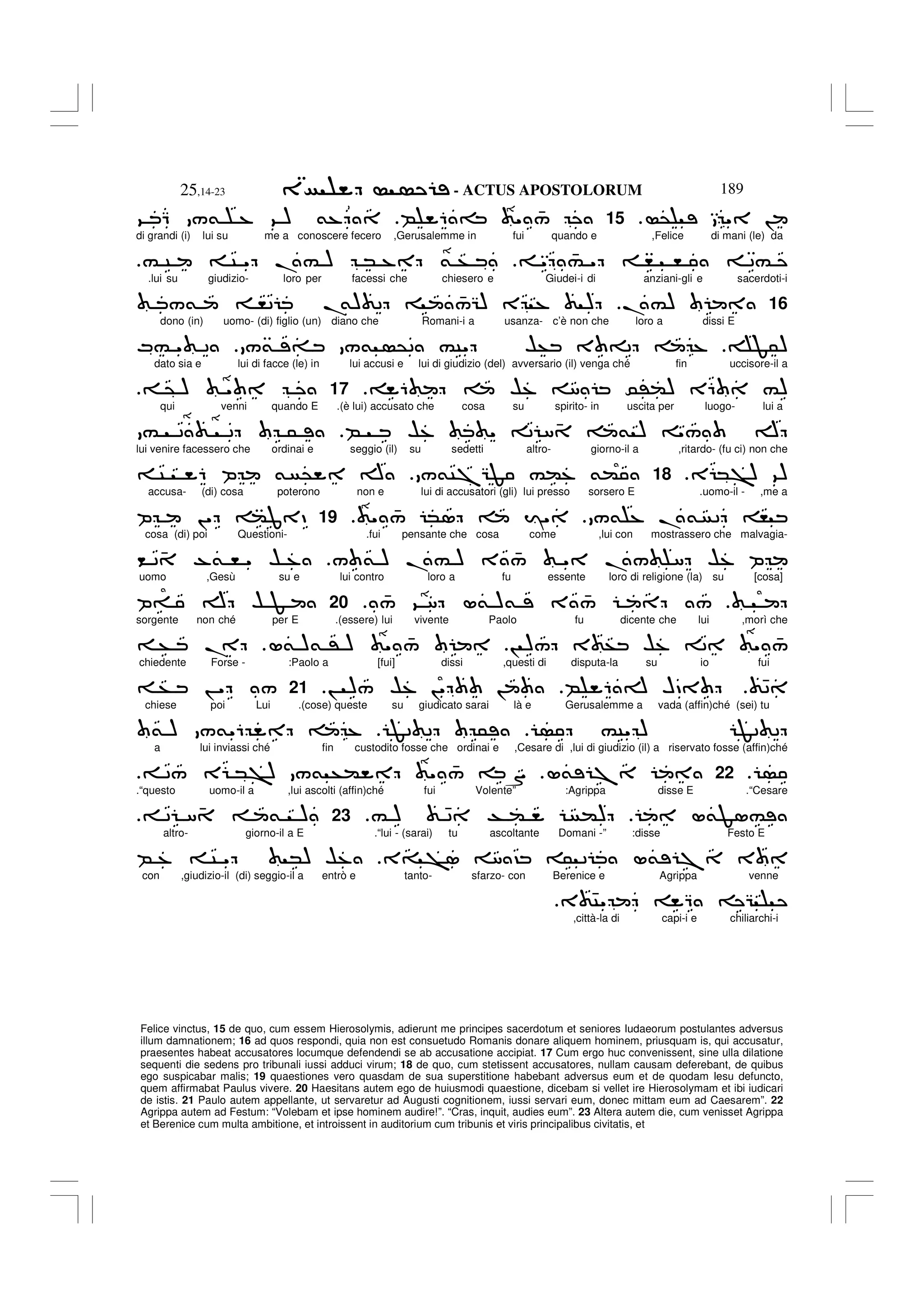 - ACTUS APOSTOLORUM
25,14-23 189
Felice vinctus, 15 de quo, cum essem Hierosolymis, adierunt me principes sacerdotum et seniores Iudaeorum postulantes adversus
illum damnationem; 16 ad quos respondi, quia non est consuetudo Romanis donare aliquem hominem, priusquam is, qui accusatur,
praesentes habeat accusatores locumque defendendi se ab accusatione accipiat. 17 Cum ergo huc convenissent, sine ulla dilatione
sequenti die sedens pro tribunali iussi adduci virum; 18 de quo, cum stetissent accusatores, nullam causam deferebant, de quibus
ego suspicabar malis; 19 quaestiones vero quasdam de sua superstitione habebant adversus eum et de quodam Iesu defuncto,
quem affirmabat Paulus vivere. 20 Haesitans autem ego de huiusmodi quaestione, dicebam si vellet ire Hierosolymam et ibi iudicari
de istis. 21 Paulo autem appellante, ut servaretur ad Augusti cognitionem, iussi servari eum, donec mittam eum ad Caesarem”. 22
Agrippa autem ad Festum: “Volebam et ipse hominem audire!”. “Cras, inquit, audies eum”. 23 Altera autem die, cum venisset Agrippa
et Berenice cum multa ambitione, et introissent in auditorium cum tribunis et viris principalibus civitatis, et
@ " !
15
B 6 = " 4
/
9 Q /& % 9 ) &%
di grandi (i) lui su me a conoscere fecero ,Gerusalemme in fui quando e ,Felice di mani (le) da
" 4
# " , , 2#
# C C " .# ) * % & +
.lui su giudizio- loro per facessi che chiesero e Giudei-i di anziani-gli e sacerdoti-i
16
.#)
/& ,2 .
&) 2 4
/G) E % )
dono (in) uomo- (di) figlio (un) diano che Romani-i a usanza- c’è non che loro a dissi E
F5)
/& = /& @2 #C" $+ 3 =2 %
M# " 2
dato sia e lui di facce (le) in lui accusi e lui di giudizio (del) avversario (il) venga ché fin uccisore-il a
6 $% 8 0'() E6 #)
17
@ ) "
qui venni quando E .(è lui) accusato che cosa su spirito- in uscita per luogo- lui a
B $% " 2 8 4 & ) "/ A
# 2 2 5
lui venire facessero che ordinai e seggio (il) su sedetti altro- giorno-il a ,ritardo- (fu ci) non che
E *>) 9)
.
18
/&C7GF #(% &(
C 6 P & @ A
accusa- (di) cosa poterono non e lui di accusatori (gli) lui presso sorsero E .uomo-il - ,me a
/& % .& 2 ,
" 4
/ *1 I"
19
P !" (J D
cosa (di) poi Questioni- .fui pensante che cosa come ,lui con mostrassero che malvagia-
/ & ) .# ) 3 4
/ " ./ 8 $% P
< 2 4 -& , " $ %
uomo ,Gesù su e lui contro loro a fu essente loro di religione (la) su [cosa]
4
/ 9 8 L& )& 3 4
/ /
20
P= A $ F
sorgente non ché per E .(essere) lui vivente Paolo fu dicente che lui ,morì che
! )/ 3 + $% 2 " 4
/
L& )& ' ) " 4
/
+ .
chiedente Forse - :Paolo a [fui] dissi ,questi di disputa-la su io fui
42
B 6 A HD
! )/ $% !" !
.
21
+ ! " /
chiese poi Lui .(cose) queste su giudicato sarai là e Gerusalemme a vada (affin)ché (sei) tu
#C" ) F2 2
F2 2 5
& ) /&"6 %
a lui inviassi ché fin custodito fosse che ordinai e ,Cesare di ,lui di giudizio (il) a riservato fosse (affin)ché
.
22
L& 7
2/ E *>) /& +( " 4
/ S
.“questo uomo-il a ,lui ascolti (affin)ché fui Volente” :Agrippa disse E .“Cesare
L&F1#
# ) 42 T ( ()
23
2 84 & )
altro- giorno-il a E .“lui - (sarai) tu ascoltante Domani -” :disse Festo E
3= >1 8 ? 5 2 L& 7 3
B % C " *) $%
con ,giudizio-il (di) seggio-il a entrò e tanto- sfarzo- con Berenice e Agrippa venne
3 4C" Q G
,città-la di capi-i e chiliarchi-i
 