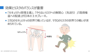 効果とリスクのバランスが重要
 「セキュリティ原理主義」、「やらないリスクへの無関心（先送り）」「既得権
益への配慮」が日本の３大ブレーキ。
 ミクロのセキュリティの世界で戦っているが、マクロのリスクの世界での戦いが求
められている。
143
セキュリティ
利便性
GDC : GOVERNMENT DATA COLLEGE
 