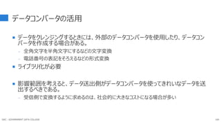 データコンバータの活用
 データをクレンジングするときには、外部のデータコンバータを使用したり、データコン
バータを作成する場合がある。
- 全角文字を半角文字にするなどの文字変換
- 電話番号の表記をそろえるなどの形式変換
 ライブラリ化が必要
 影響範囲を考えると、データ送出側がデータコンバータを使ってきれいなデータを送
出するべきである。
- 受信側で変換するように求めるのは、社会的に大きなコストになる場合が多い
164
GDC : GOVERNMENT DATA COLLEGE
 