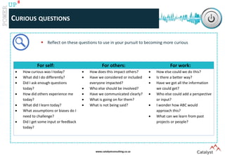 www.catalystconsulting.co.za
8
UP
CURIOUS QUESTIONS
For self: For others: For work:
 How curious was I today?
 What did I do differently?
 Did I ask enough questions
today?
 How did others experience me
today?
 What did I learn today?
 What assumptions or biases do I
need to challenge?
 Did I get some input or feedback
today?
 How does this impact others?
 Have we considered or included
everyone impacted?
 Who else should be involved?
 Have we communicated clearly?
 What is going on for them?
 What is not being said?
 How else could we do this?
 Is there a better way?
 Have we got all the information
we could get?
 Who else could add a perspective
or input?
 I wonder how ABC would
approach this?
 What can we learn from past
projects or people?
 Reflect on these questions to use in your pursuit to becoming more curious
 