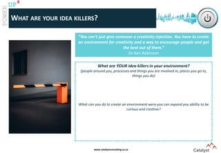 www.catalystconsulting.co.za
8
UP
WHAT ARE YOUR IDEA KILLERS?
What is our average creativity score as adults?
“You can’t just give someone a creativity injection. You have to create
an environment for creativity and a way to encourage people and get
the best out of them.”
Sir Ken Robinson
What are YOUR idea killers in your environment?
(people around you, processes and things you are involved in, places you go to,
things you do)
What can you do to create an environment were you can expand you ability to be
curious and creative?
 
