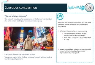 www.catalystconsulting.co.za
8
UP
“We are what we consume”
This not only includes what we consume in the form of nutrition but
also what we are feeding our consciousness every day.
It all comes down to the investment of time.
You cannot expect to be the best version of yourself without feeding
your brain quality content.
CONSCIOUS CONSUMPTION
Take some time to reflect how much of your daily input
consists of positive or uplifting data vs negative or
draining data:
 Reflect and share on what are you consuming
• List everything that you think of, read,
surround yourself with, do regularly
• Think of the average time you spend on them
in a day
 Are you motivated and energized by your choices OR
are you feeling frustrated, guilty, anxious or
depressed about your progress?
 