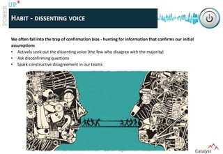 www.catalystconsulting.co.za
8
UP
HABIT - DISSENTING VOICE
We often fall into the trap of confirmation bias - hunting for information that confirms our initial
assumptions
• Actively seek out the dissenting voice (the few who disagree with the majority)
• Ask disconfirming questions
• Spark constructive disagreement in our teams
 
