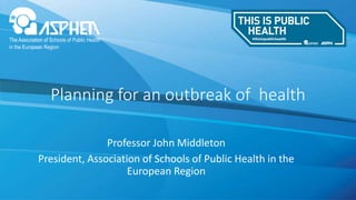 Professor John Middleton
President, Association of Schools of Public Health in the
European Region
Planning for an outbreak of health
 