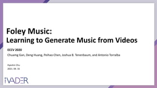 Foley Music:
Learning to Generate Music from Videos
Hyeshin Chu
2021. 04. 16
ECCV 2020
Chuamg Gan, Deng Huang, Peihao Chen, Joshua B. Tenenbaum, and Antonio Torralba
 
