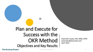 Plan and Execute for
Success with the
OKR Method
Objectives and Key Results
Davender Gupta, MS, MBA, DTM
davender@davender.com
April 2021
1
©2021 Davender Gupta. All rightrs reserved
 