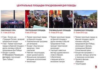 ЦЕНТРАЛЬНЫЕ ПЛОЩАДКИ ПРАЗДНОВАНИЯ ДНЯ ПОБЕДЫ
ПОКЛОННАЯ ГОРА
8 – 9 мая 2016 года
 8 мая - Конное шоу
«Традиции России», вечерний
праздничный концерт
 9 мая - Прямая трансляция
парада на Красной площади и
других ключевых событий
празднования Дня Победы
 Концерт в рамках
XV Московского Пасхального
фестиваля, гала-концерт
"День Победы".
ТЕАТРАЛЬНАЯ ПЛОЩАДЬ
9 мая 2016 года
 Прямая трансляция парада
на Красной площади
 Развлекательная программа
для ветеранов
 Концерт «Хрустальные
звездочки», показ
спектаклей
 Работает танцплощадка,
играет духовой оркестр
 Музыкальная программа с
молодыми исполнителями
 Киноконцерт
9
ТРИУМФАЛЬНАЯ ПЛОЩАДЬ
8 - 9 мая 2016 года
 Прямая трансляция парада
на Красной площади и
других ключевых событий
празднования 9 мая,
проходит тематический
киноконцерт
 Участвуют известные
мастера художественного
слова (С.Юрский,
А.Филиппенко)
и ведущие артисты
московских театров
ПУШКИНСКАЯ ПЛОЩАДЬ
8 - 9 мая 2016 года
 Прямая трансляция парада на
Красной площади и других
ключевых событий
празднования Дня Победы,
киноконцерт и фильмы,
посвященные Великой
Отечественной войне
 Концертная программа с
участием молодых артистов
и творческих коллективов
 Просмотр фильма
«Офицеры»
 Танцплощадка
 