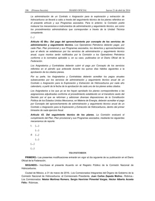 106 (Primera Sección) DIARIO OFICIAL Jueves 21 de abril de 2016
La administración de un Contrato o Asignación para la exploración y extracción de
hidrocarburos se llevará a cabo a través del seguimiento técnico de los planes referidos en
el presente artículo y sus Programas asociados. Para lo anterior, la Comisión podrá
instaurar los mecanismos e instrumentos de administración y seguimiento técnico, así como
los procedimientos administrativos que correspondan a través de la Unidad Técnica
competente.
(…)
Artículo 42 Bis.- Del pago del aprovechamiento por concepto de los servicios de
administración y seguimiento técnico. Los Operadores Petroleros deberán pagar, por
cada Plan, Plan provisional y sus Programas asociados, los derechos y aprovechamientos
que al efecto se establezcan por los servicios de administración y seguimiento técnico
anual, cuyos montos serán notificados por la Comisión a los Operadores Petroleros
conforme a la normativa aplicable o, en su caso, publicados en el Diario Oficial de la
Federación.
Los Asignatarios y Contratistas deberán cubrir el pago por Concepto de los servicios
referidos en el párrafo que antecede durante los quince días hábiles siguientes a la
aprobación de los citados planes.
Por su parte, los Asignatarios y Contratistas deberán acreditar los pagos anuales
subsecuentes por los servicios de administración y seguimiento técnico anual de un
Contrato o Asignación para la Exploración y Extracción de Hidrocarburos por cada año
calendario, a partir de la fecha de la aprobación de cada uno de los planes antes citados.
Los Asignatarios a los que ya se les hayan aprobado los planes correspondientes a las
asignaciones adjudicadas conforme al procedimiento establecido en el transitorio sexto del
Decreto por el que se reforman y adicionan diversas disposiciones de la Constitución
Política de los Estados Unidos Mexicanos, en Materia de Energía, deberán acreditar el pago
por Concepto del aprovechamiento de administración y seguimiento técnico anual de un
Contrato o Asignación para la Exploración y Extracción de Hidrocarburos, dentro del primer
trimestre de cada ejercicio fiscal.
Artículo 43. Del seguimiento técnico de los planes. La Comisión evaluará el
cumplimiento del Plan, Plan provisional y sus Programas asociados, mediante los siguientes
mecanismos de reporte:
I. (…)
(…)
II. (…)
(…)
(…)
(…)
TRANSITORIOS
PRIMERO.- Las presentes modificaciones entrarán en vigor al día siguiente de su publicación en el Diario
Oficial de la Federación.
SEGUNDO.- Inscríbase el presente Acuerdo en el Registro Público de la Comisión Nacional de
Hidrocarburos.
Ciudad de México, a 31 de marzo de 2016.- Los Comisionados Integrantes del Órgano de Gobierno de la
Comisión Nacional de Hidrocarburos: el Comisionado Presidente, Juan Carlos Zepeda Molina.- Rúbrica.-
Los Comisionados: Néstor Martínez Romero, Sergio Henrivier Pimentel Vargas, Héctor Alberto Acosta
Félix.- Rúbricas.
 