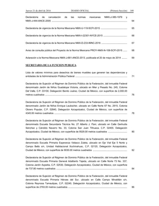 Jueves 21 de abril de 2016 DIARIO OFICIAL (Primera Sección) 109
Declaratoria de cancelación de las normas mexicanas NMX-J-380-1979 y
NMX-J-444-ANCE-2005 ................................................................................................................... 64
Declaratoria de vigencia de la Norma Mexicana NMX-U-119-SCFI-2015 ........................................ 65
Declaratoria de vigencia de la Norma Mexicana NMX-I-22301-NYCE-2015 .................................... 66
Declaratoria de vigencia de la Norma Mexicana NMX-D-233-IMNC-2016 ....................................... 67
Aviso de consulta pública del Proyecto de la Norma Mexicana PROY-NMX-N-108-SCFI-2015 ...... 68
Aclaración a la Norma Mexicana NMX-J-661-ANCE-2013, publicada el 20 de mayo de 2014 ........ 69
SECRETARIA DE LA FUNCION PUBLICA
Lista de valores mínimos para desechos de bienes muebles que generen las dependencias y
entidades de la Administración Pública Federal ............................................................................... 71
Declaratoria de Sujeción al Régimen de Dominio Público de la Federación, del inmueble Federal
denominado Jardín de Niños Guadalupe Victoria, ubicado en Mier y Pesado No. 245, Colonia
Del Valle, C.P. 03100, Delegación Benito Juárez, Ciudad de México, con superficie de 2,000.00
metros cuadrados ............................................................................................................................. 76
Declaratoria de Sujeción al Régimen de Dominio Público de la Federación, del inmueble Federal
denominado Jardín de Niños Enrique Laubscher, ubicado en Calle Norte 67 No. 2915, Colonia
Obrero Popular, C.P. 02840, Delegación Azcapotzalco, Ciudad de México, con superficie de
4345.00 metros cuadrados ............................................................................................................... 78
Declaratoria de Sujeción al Régimen de Dominio Público de la Federación, del inmueble Federal
denominado Escuela Secundaria Técnica No. 27 Alberto J. Pani, ubicado en Calle Gertrudis
Sánchez y Cándido Navarro No. 33, Colonia San Juan Tlihuaca, C.P. 02400, Delegación
Azcapotzalco, Ciudad de México, con superficie de 9529.00 metros cuadrados ............................. 80
Declaratoria de Sujeción al Régimen de Dominio Público de la Federación, del inmueble Federal
denominado Escuela Primaria Esperanza Velasco Zuleta, ubicado en Eje Vial Eje 5 Norte y
Campo Bello s/n, Unidad Habitacional Xochinahuac, C.P. 02120, Delegación Azcapotzalco,
Ciudad de México, con superficie de 9030.00 metros cuadrados .................................................... 82
Declaratoria de Sujeción al Régimen de Dominio Público de la Federación, del inmueble Federal
denominado Escuela Primaria General Adalberto Tejeda, ubicado en Calle Norte 73 No. 337,
Colonia Jardín Azpeitia, C.P. 02530, Delegación Azcapotzalco, Ciudad de México, con superficie
de 737.80 metros cuadrados ............................................................................................................ 84
Declaratoria de Sujeción al Régimen de Dominio Público de la Federación, del inmueble Federal
denominado Escuela Primaria Héroes del Sur, ubicado en Calle Campo Minatitlán s/n,
Colonia Reynosa Tamaulipas, C.P. 02240, Delegación Azcapotzalco, Ciudad de México, con
superficie de 2793.00 metros cuadrados .......................................................................................... 86
 