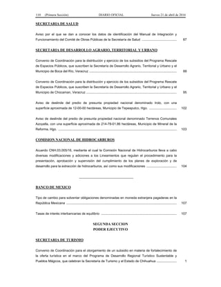 110 (Primera Sección) DIARIO OFICIAL Jueves 21 de abril de 2016
SECRETARIA DE SALUD
Aviso por el que se dan a conocer los datos de identificación del Manual de Integración y
Funcionamiento del Comité de Obras Públicas de la Secretaría de Salud ...................................... 87
SECRETARIA DE DESARROLLO AGRARIO, TERRITORIAL Y URBANO
Convenio de Coordinación para la distribución y ejercicio de los subsidios del Programa Rescate
de Espacios Públicos, que suscriben la Secretaría de Desarrollo Agrario, Territorial y Urbano y el
Municipio de Boca del Río, Veracruz ................................................................................................ 88
Convenio de Coordinación para la distribución y ejercicio de los subsidios del Programa Rescate
de Espacios Públicos, que suscriben la Secretaría de Desarrollo Agrario, Territorial y Urbano y el
Municipio de Chocaman, Veracruz ................................................................................................... 95
Aviso de deslinde del predio de presunta propiedad nacional denominado Irolo, con una
superficie aproximada de 12-00-00 hectáreas, Municipio de Tepeapulco, Hgo. .............................. 102
Aviso de deslinde del predio de presunta propiedad nacional denominado Terrenos Comunales
Azoyatla, con una superficie aproximada de 214-78-01.86 hectáreas, Municipio de Mineral de la
Reforma, Hgo. .................................................................................................................................. 103
COMISION NACIONAL DE HIDROCARBUROS
Acuerdo CNH.03.005/16, mediante el cual la Comisión Nacional de Hidrocarburos lleva a cabo
diversas modificaciones y adiciones a los Lineamientos que regulan el procedimiento para la
presentación, aprobación y supervisión del cumplimiento de los planes de exploración y de
desarrollo para la extracción de hidrocarburos, así como sus modificaciones ................................. 104
______________________________
BANCO DE MEXICO
Tipo de cambio para solventar obligaciones denominadas en moneda extranjera pagaderas en la
República Mexicana ......................................................................................................................... 107
Tasas de interés interbancarias de equilibrio ................................................................................... 107
SEGUNDA SECCION
PODER EJECUTIVO
SECRETARIA DE TURISMO
Convenio de Coordinación para el otorgamiento de un subsidio en materia de fortalecimiento de
la oferta turística en el marco del Programa de Desarrollo Regional Turístico Sustentable y
Pueblos Mágicos, que celebran la Secretaría de Turismo y el Estado de Chihuahua ...................... 1
 
