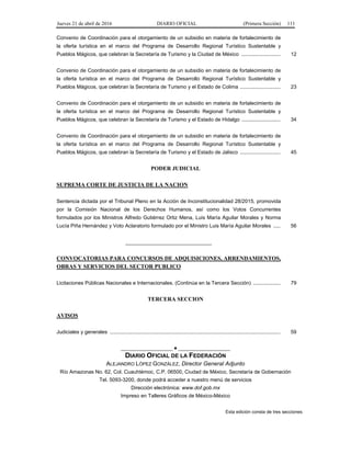 Jueves 21 de abril de 2016 DIARIO OFICIAL (Primera Sección) 111
Convenio de Coordinación para el otorgamiento de un subsidio en materia de fortalecimiento de
la oferta turística en el marco del Programa de Desarrollo Regional Turístico Sustentable y
Pueblos Mágicos, que celebran la Secretaría de Turismo y la Ciudad de México ........................... 12
Convenio de Coordinación para el otorgamiento de un subsidio en materia de fortalecimiento de
la oferta turística en el marco del Programa de Desarrollo Regional Turístico Sustentable y
Pueblos Mágicos, que celebran la Secretaría de Turismo y el Estado de Colima ............................ 23
Convenio de Coordinación para el otorgamiento de un subsidio en materia de fortalecimiento de
la oferta turística en el marco del Programa de Desarrollo Regional Turístico Sustentable y
Pueblos Mágicos, que celebran la Secretaría de Turismo y el Estado de Hidalgo ........................... 34
Convenio de Coordinación para el otorgamiento de un subsidio en materia de fortalecimiento de
la oferta turística en el marco del Programa de Desarrollo Regional Turístico Sustentable y
Pueblos Mágicos, que celebran la Secretaría de Turismo y el Estado de Jalisco ............................ 45
PODER JUDICIAL
SUPREMA CORTE DE JUSTICIA DE LA NACION
Sentencia dictada por el Tribunal Pleno en la Acción de Inconstitucionalidad 28/2015, promovida
por la Comisión Nacional de los Derechos Humanos, así como los Votos Concurrentes
formulados por los Ministros Alfredo Gutiérrez Ortiz Mena, Luis María Aguilar Morales y Norma
Lucía Piña Hernández y Voto Aclaratorio formulado por el Ministro Luis María Aguilar Morales ..... 56
______________________________
CONVOCATORIAS PARA CONCURSOS DE ADQUISICIONES, ARRENDAMIENTOS,
OBRAS Y SERVICIOS DEL SECTOR PUBLICO
Licitaciones Públicas Nacionales e Internacionales. (Continúa en la Tercera Sección) ................... 79
TERCERA SECCION
AVISOS
Judiciales y generales ...................................................................................................................... 59
__________________ ● __________________
DIARIO OFICIAL DE LA FEDERACIÓN
ALEJANDRO LÓPEZ GONZÁLEZ, Director General Adjunto
Río Amazonas No. 62, Col. Cuauhtémoc, C.P. 06500, Ciudad de México, Secretaría de Gobernación
Tel. 5093-3200, donde podrá acceder a nuestro menú de servicios
Dirección electrónica: www.dof.gob.mx
Impreso en Talleres Gráficos de México-México
Esta edición consta de tres secciones
 