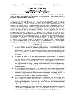 Jueves 21 de abril de 2016 DIARIO OFICIAL (Segunda Sección) 1
SEGUNDA SECCION
PODER EJECUTIVO
SECRETARIA DE TURISMO
CONVENIO de Coordinación para el otorgamiento de un subsidio en materia de fortalecimiento de la oferta
turística en el marco del Programa de Desarrollo Regional Turístico Sustentable y Pueblos Mágicos, que celebran
la Secretaría de Turismo y el Estado de Chihuahua.
CONVENIO DE COORDINACIÓN PARA EL OTORGAMIENTO DE UN SUBSIDIO EN MATERIA DE
FORTALECIMIENTO DE LA OFERTA TURÍSTICA EN EL MARCO DEL PROGRAMA DE DESARROLLO REGIONAL
TURÍSTICO SUSTENTABLE Y PUEBLOS MÁGICOS, CELEBRAN POR UNA PARTE EL EJECUTIVO FEDERAL, POR
CONDUCTO DE LA SECRETARÍA DE TURISMO, A LA QUE EN ADELANTE SE LE DENOMINARÁ “LA SECTUR”,
REPRESENTADA EN ESTE ACTO POR SU TITULAR, EL LIC. ENRIQUE OCTAVIO DE LA MADRID CORDERO, CON LA
INTERVENCIÓN DEL DIRECTOR GENERAL DE INNOVACIÓN DEL PRODUCTO TURÍSTICO EN SUPLENCIA POR
AUSENCIA DEL SUBSECRETARIO DE INNOVACIÓN Y DESARROLLO TURÍSTICO, ARQ. FRANCISCO JOSÉ DE LA
VEGA ARAGÓN, Y EL DIRECTOR GENERAL DE DESARROLLO REGIONAL Y FOMENTO TURÍSTICO, LIC. JUAN DE
LA LUZ ENRÍQUEZ KANFACHI Y POR LA OTRA PARTE, EL ESTADO LIBRE Y SOBERANO DE CHIHUAHUA, AL QUE
EN LO SUCESIVO SE LE DENOMINARÁ “LA ENTIDAD FEDERATIVA”, REPRESENTADO EN ESTE ACTO POR EL
LIC. CÉSAR HORACIO DUARTE JÁQUEZ, EN SU CARÁCTER DE GOBERNADOR CONSTITUCIONAL DEL ESTADO
DE CHIHUAHUA, ASISTIDO POR EL SECRETARIO GENERAL DE GOBIERNO, LIC. MARIO TREVIZO SALAZAR, EL
SECRETARIO DE HACIENDA, ING. JAIME RAMÓN HERRERA CORRAL, EL SECRETARIO DE ECONOMÍA,
LIC. MANUEL ENRIQUE RUSSEK VALLES, EL SECRETARIO DE COMUNICACIONES Y OBRAS PÚBLICAS,
ING. EDUARDO ESPERÓN GONZÁLEZ Y EL SECRETARIO DE LA CONTRALORÍA, C.P. RAÚL ARTURO CHÁVEZ
ESPINOZA; CONFORME A LOS ANTECEDENTES, DECLARACIONES Y CLÁUSULAS SIGUIENTES:
ANTECEDENTES
1. De conformidad con los artículos 74 y 79 de la Ley Federal de Presupuesto y Responsabilidad
Hacendaria (LFPRH), la Secretaría de Hacienda y Crédito Público, autorizará la ministración de los
subsidios con cargo a los presupuestos de las dependencias que se aprueben en el Presupuesto
de Egresos de la Federación del ejercicio fiscal correspondiente; determinando la forma y términos
en que deberán invertirse los subsidios que se otorguen, entre otros, a las entidades federativas; las
que deberán proporcionar la información que se les solicite sobre la aplicación que hagan de
los subsidios.
2. En términos del artículo 75 de la LFPRH dichos subsidios deben sujetarse a los criterios de
objetividad, equidad, transparencia, publicidad, selectividad y temporalidad, para lo cual se deberá,
entre otros aspectos, identificar con precisión la población objetivo; procurar que el mecanismo de
distribución, operación y administración otorgue acceso equitativo a todos los grupos sociales y
géneros; garantizar que los recursos se canalicen exclusivamente a la población objetivo, así como
evitar una administración costosa y excesiva; incorporar mecanismos periódicos de seguimiento,
supervisión y evaluación; prever la temporalidad en su otorgamiento, y reportar su ejercicio en los
informes trimestrales.
3. De conformidad con los artículos 175 y 176 del Reglamento de la Ley Federal de Presupuesto y
Responsabilidad Hacendaria (RLFPRH), los subsidios cuyos beneficiarios sean los gobiernos de las
entidades federativas y, en su caso, de los municipios, se considerarán devengados a partir de
la entrega de los recursos a dichos órdenes de gobierno; no obstante lo cual, deberán reintegrar a la
Tesorería de la Federación los recursos que no se destinen a los fines autorizados y aquellos que
al cierre del ejercicio fiscal de que se trate, no se hayan devengado.
4. En el Presupuesto de Egresos de la Federación para el Ejercicio Fiscal 2016, publicado en el Diario
Oficial de la Federación el 27 de noviembre de 2015, dentro de las asignaciones aprobadas para el
Ramo 21 Turismo, contempló los recursos para el Programa de Desarrollo Regional Turístico
Sustentable y Pueblos Mágicos “PRODERMAGICO”, el cual forma parte de los “Programas Sujetos a
Reglas de Operación” determinados en el presupuesto.
5. Con fecha 30 de diciembre de 2015, se publicó en el Diario Oficial de la Federación el “Acuerdo por
el que se emiten las Reglas de Operación del Programa de Desarrollo Regional Turístico Sustentable
y Pueblos Mágicos (PRODERMAGICO), para el ejercicio fiscal 2016”, en los que se estableció el
otorgamiento de apoyos para el desarrollo o ejecución de proyectos en los siguientes rubros:
 