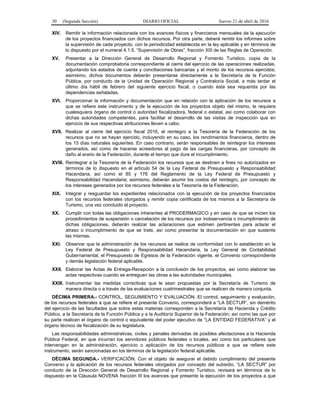 30 (Segunda Sección) DIARIO OFICIAL Jueves 21 de abril de 2016
XIV. Remitir la información relacionada con los avances físicos y financieros mensuales de la ejecución
de los proyectos financiados con dichos recursos. Por otra parte, deberá remitir los informes sobre
la supervisión de cada proyecto, con la periodicidad establecida en la ley aplicable y en términos de
lo dispuesto por el numeral 4.1.5. “Supervisión de Obras”, fracción XIII de las Reglas de Operación.
XV. Presentar a la Dirección General de Desarrollo Regional y Fomento Turístico, copia de la
documentación comprobatoria correspondiente al cierre del ejercicio de las operaciones realizadas,
adjuntando los estados de cuenta y conciliaciones bancarias y el monto de los recursos ejercidos;
asimismo, dichos documentos deberán presentarse directamente a la Secretaría de la Función
Pública, por conducto de la Unidad de Operación Regional y Contraloría Social, a más tardar el
último día hábil de febrero del siguiente ejercicio fiscal, o cuando ésta sea requerida por las
dependencias señaladas.
XVI. Proporcionar la información y documentación que en relación con la aplicación de los recursos a
que se refiere este instrumento y de la ejecución de los proyectos objeto del mismo, le requiera
cualesquiera órgano de control o autoridad fiscalizadora, federal o estatal, así como colaborar con
dichas autoridades competentes, para facilitar el desarrollo de las visitas de inspección que en
ejercicio de sus respectivas atribuciones lleven a cabo.
XVII. Realizar al cierre del ejercicio fiscal 2016, el reintegro a la Tesorería de la Federación de los
recursos que no se hayan ejercido, incluyendo en su caso, los rendimientos financieros, dentro de
los 15 días naturales siguientes. En caso contrario, serán responsables de reintegrar los intereses
generados, así como de hacerse acreedores al pago de las cargas financieras, por concepto de
daño al erario de la Federación, durante el tiempo que dure el incumplimiento.
XVIII. Reintegrar a la Tesorería de la Federación los recursos que se destinen a fines no autorizados en
términos de lo dispuesto en el artículo 54 de la Ley Federal de Presupuesto y Responsabilidad
Hacendaria, así como el 85 y 176 del Reglamento de la Ley Federal de Presupuesto y
Responsabilidad Hacendaria; asimismo, deberán asumir los costos del reintegro, por concepto de
los intereses generados por los recursos federales a la Tesorería de la Federación.
XIX. Integrar y resguardar los expedientes relacionados con la ejecución de los proyectos financiados
con los recursos federales otorgados y remitir copia certificada de los mismos a la Secretaría de
Turismo, una vez concluido el proyecto.
XX. Cumplir con todas las obligaciones inherentes al PRODERMAGICO y en caso de que se inicien los
procedimientos de suspensión o cancelación de los recursos por inobservancia o incumplimiento de
dichas obligaciones, deberán realizar las aclaraciones que estimen pertinentes para aclarar el
atraso o incumplimiento de que se trate, así como presentar la documentación en que sustente
las mismas.
XXI. Observar que la administración de los recursos se realice de conformidad con lo establecido en la
Ley Federal de Presupuesto y Responsabilidad Hacendaria, la Ley General de Contabilidad
Gubernamental, el Presupuesto de Egresos de la Federación vigente, el Convenio correspondiente
y demás legislación federal aplicable.
XXII. Elaborar las Actas de Entrega-Recepción a la conclusión de los proyectos, así como elaborar las
actas respectivas cuando se entreguen las obras a las autoridades municipales.
XXIII. Instrumentar las medidas correctivas que le sean propuestas por la Secretaría de Turismo de
manera directa o a través de las evaluaciones cuatrimestrales que se realicen de manera conjunta.
DÉCIMA PRIMERA.- CONTROL, SEGUIMIENTO Y EVALUACIÓN. El control, seguimiento y evaluación,
de los recursos federales a que se refiere el presente Convenio, corresponderá a “LA SECTUR”, sin demérito
del ejercicio de las facultades que sobre estas materias corresponden a la Secretaría de Hacienda y Crédito
Público, a la Secretaría de la Función Pública y a la Auditoría Superior de la Federación; así como las que por
su parte realicen el órgano de control o equivalente del poder ejecutivo de “LA ENTIDAD FEDERATIVA” y el
órgano técnico de fiscalización de su legislatura.
Las responsabilidades administrativas, civiles y penales derivadas de posibles afectaciones a la Hacienda
Pública Federal, en que incurran los servidores públicos federales o locales, así como los particulares que
intervengan en la administración, ejercicio o aplicación de los recursos públicos a que se refiere este
instrumento, serán sancionadas en los términos de la legislación federal aplicable.
DÉCIMA SEGUNDA.- VERIFICACIÓN. Con el objeto de asegurar el debido cumplimiento del presente
Convenio y la aplicación de los recursos federales otorgados por concepto del subsidio, “LA SECTUR” por
conducto de la Dirección General de Desarrollo Regional y Fomento Turístico, revisará en términos de lo
dispuesto en la Cláusula NOVENA fracción III los avances que presente la ejecución de los proyectos a que
 
