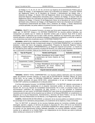 Jueves 21 de abril de 2016 DIARIO OFICIAL (Segunda Sección) 37
de Hidalgo; 9, 13, 24, 25, 27, 28, 32 y 33 de la Ley Orgánica de la Administración Pública para el
Estado de Hidalgo; 13 del Reglamento Interior de la Secretaría de Gobierno; 14 fracción XXXVIII
del Reglamento Interior de la Secretaría de Finanzas y Administración del Estado Libre y
Soberano de Hidalgo; 14 fracción XXVI del Reglamento Interior de la Secretaría de Planeación,
Desarrollo Regional y Metropolitano del Estado Libre y Soberano de Hidalgo; 14 fracción XXIX del
Reglamento Interior de la Secretaría de Obras Públicas y Ordenamiento Territorial del Estado Libre y
Soberano de Hidalgo; 14 fracción VII del Reglamento Interior de la Secretaría de Turismo y Cultura
del Estado Libre y Soberano de Hidalgo; y 9 del Reglamento Interior de la Secretaría de Contraloría y
Transparencia Gubernamental del Estado Libre y Soberano de Hidalgo, y demás disposiciones
jurídicas aplicables, las partes celebran el presente Convenio al tenor de las siguientes:
CLÁUSULAS
PRIMERA.- OBJETO. El presente Convenio y el anexo que forma parte integrante del mismo, tienen por
objeto que “LA SECTUR” otorgue a “LA ENTIDAD FEDERATIVA” los recursos públicos federales, que
corresponden al subsidio que en materia de desarrollo turístico para el ejercicio fiscal 2016 le fueron
autorizados; definir la aplicación que se dará a tales recursos; establecer los mecanismos para verificar la
correcta aplicación y ejecución de los subsidios otorgados; y determinar la evaluación y control de su ejercicio
y los compromisos que sobre el particular asume “LA ENTIDAD FEDERATIVA”.
SEGUNDA.- MONTO DEL SUBSIDIO AUTORIZADO. El Ejecutivo Federal por conducto de “LA SECTUR”
y con cargo al presupuesto de ésta, ha determinado otorgar a “LA ENTIDAD FEDERATIVA”, por concepto de
subsidios y dentro del marco del programa presupuestario “Programa de Desarrollo Regional Turístico
Sustentable y Pueblos Mágicos” (PRODERMAGICO) y el “Programa Especial Concurrente”, un importe de
$11´500,000.00 (Once millones quinientos mil pesos 00/100 M.N.), los cuales serán aplicados a los proyectos
que a continuación se señalan; hasta por los importes que se mencionan en el cuadro siguiente:
No. Tipo de Proyecto Nombre del Proyecto Subsidio autorizado
1
Infraestructura y
servicios
8a. Etapa. Rehabilitación de la imagen urbana
y equipamiento del Centro Histórico de Tula
de Allende.
$4’000,000.00
2 Equipamiento Turístico Señalización turística. $2’500,000.00
3
Infraestructura y
servicios
1a. Etapa. Rehabilitación de la imagen urbana
y equipamiento del Centro Histórico del
Pueblo Mágico de Tecozautla
$5’000,000.00
Importe total del subsidio otorgado $11’500,000.00
TERCERA.- MONTO TOTAL COMPROMETIDO. Los recursos públicos destinados para los proyectos
objeto del presente Convenio alcanzan un monto total de $23´000,000.00 (Veintitrés millones de pesos
00/100 M.N.), de los cuales “LA ENTIDAD FEDERATIVA” destinará una cantidad de $11´500,000.00
(Once millones quinientos mil pesos 00/100 M.N.), adicionalmente a la que se otorgará por parte de
“LA SECTUR” conforme a lo establecido en la cláusula anterior.
A la firma del presente Convenio “LA ENTIDAD FEDERATIVA” y “LA SECTUR” deberán comprometer el
gasto por las cantidades establecidas en el presente instrumento jurídico, en términos del artículo 4,
fracción XIV, de la Ley General de Contabilidad Gubernamental. Por lo tanto, el presente fungirá como
documentación justificativa del compromiso de tales recursos y a la vez acreditará la suficiencia
presupuestaria con que cuenta “LA ENTIDAD FEDERATIVA” para iniciar los procedimientos de contratación
necesarios para la ejecución de los proyectos que se refieren en la Cláusula SEGUNDA; en cumplimiento a lo
dispuesto por la Ley de Adquisiciones, Arrendamientos y Servicios del Sector Público o la Ley de Obras
Públicas y Servicios Relacionados con las Mismas, y sus Reglamentos, según corresponda.
CUARTA.- RADICACIÓN DE RECURSOS. La radicación de los recursos públicos se realizará conforme a
los porcentajes de los calendarios presupuestales y el cumplimiento de los objetivos y metas convenidas.
Para “LA SECTUR”, la radicación de los recursos federales genera los momentos contables del gasto
devengado, ejercido y pagado, en términos del artículo 4, fracciones XV, XVI y XVII de la Ley General de
Contabilidad Gubernamental. Por su parte, “LA ENTIDAD FEDERATIVA” deberá registrar en su contabilidad,
de acuerdo con las disposiciones jurídicas federales aplicables, los recursos federales recibidos y rendir
cuentas de su aplicación en su Cuenta Pública, con independencia de los informes que sobre el particular
deban rendirse por conducto de “LA SECTUR”.
 