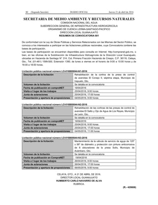 80 (Segunda Sección) DIARIO OFICIAL Jueves 21 de abril de 2016
SECRETARIA DE MEDIO AMBIENTE Y RECURSOS NATURALES
COMISION NACIONAL DEL AGUA
SUBDIRECCION GENERAL DE INFRAESTRUCTURA HIDROAGRICOLA
ORGANISMO DE CUENCA LERMA-SANTIAGO-PACIFICO
DIRECCION LOCAL GUANAJUATO
RESUMEN DE CONVOCATORIA 001
De conformidad con la Ley de Obras Públicas y Servicios Relacionados con las Mismas del Sector Público, se
convoca a los interesados a participar en las licitaciones públicas nacionales, cuya Convocatoria contiene las
bases de participación.
Las bases de participación se encuentran disponibles para consulta en Internet: http://compranet.gob.mx, o
bien, en las oficinas de la Subdirección de Infraestructura Hidroagrícola de la Dirección Local Guanajuato,
ubicadas en Hacienda de Santiago N° 314, Col. Primera Fracción Hacienda de Crespo, C.P. 38116, Celaya,
Gto., Tel. (01-461) 1599-500, Extensión 1390; de lunes a viernes en el horario de 9:00 a 15:00 horas y de
16:00 a 18:00 horas.
Licitación pública nacional número LO-016B00044-N1-2016
Descripción de la licitación Rehabilitación de la cortina de la presa de control
de avenidas El Conejo II, séptima etapa, Municipio de
Irapuato, Gto.
Volumen de la licitación Se detalla en la convocatoria
Fecha de publicación en compraNET 19/04/2016
Visita a l lugar de los trabajos 25/04/2016, 9:00 horas
Junta de aclaraciones 25/04/2016, 17:00 horas
Presentación y apertura de proposiciones 04/05/2016, 9:00 horas
Licitación pública nacional número LO-016B00044-N2-2016
Descripción de la licitación Rehabilitación de las cortinas de las presas de control de
avenidas El Salto y Ojo de Agua de Los Reyes, Municipio
de León, Gto.
Volumen de la licitación Se detalla en la convocatoria
Fecha de publicación en compraNET 19/04/2016
Visita a l lugar de los trabajos 25/04/2016, 9:00 horas
Junta de aclaraciones 25/04/2016, 17:00 horas
Presentación y apertura de proposiciones 04/05/2016, 11:00 horas
Licitación pública nacional número LO-016B00044-N3-2016
Descripción de la licitación Mantenimiento de la válvula de servicio de aguja de 120"
x 99" de diámetro y protección con pintura anticorrosiva
de 8 obturadores de la presa Solís, Municipio de
Acámbaro, Gto.
Volumen de la licitación Se detalla en la convocatoria
Fecha de publicación en CompraNET 19/04/2016
Visita a l lugar de los trabajos 26/04/2016, 9:00 horas
Junta de aclaraciones 26/04/2016, 17:00 horas
Presentación y apertura de proposiciones 06/05/2016, 9:00 horas
CELAYA, GTO., A 21 DE ABRIL DE 2016.
DIRECTOR LOCAL GUANAJUATO
HUMBERTO CARLO NAVARRO DE ALVA
RUBRICA.
(R.- 429808)
 